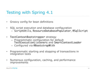 66
Testing with Spring 4.1
•  Groovy config for bean definitions
•  SQL script execution and database configuration
–  ScriptUtils, ResourceDatabasePopulator, @SqlScript
•  TestContextBootstrapper strategy
–  Programmatic configuration for default
TestExecutionListeners and SmartContextLoader	
–  Configured via @BootstrapWith	
•  Programmatic starting and stopping of transactions in
integration tests
•  Numerous configuration, caching, and performance
improvements
 