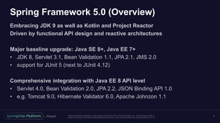 Unless otherwise indicated, these slides are © 2013 -2017 Piv otal Software, Inc. and licensed under a
Creative Commons Attribution-NonCommercial license: http://creativecommons.org/licenses/by-nc/3.0/
Spring Framework 5.0 (Overview)
Embracing JDK 9 as well as Kotlin and Project Reactor
Driven by functional API design and reactive architectures
Major baseline upgrade: Java SE 8+, Java EE 7+
• JDK 8, Servlet 3.1, Bean Validation 1.1, JPA 2.1, JMS 2.0
• support for JUnit 5 (next to JUnit 4.12)
Comprehensive integration with Java EE 8 API level
• Servlet 4.0, Bean Validation 2.0, JPA 2.2, JSON Binding API 1.0
• e.g. Tomcat 9.0, Hibernate Validator 6.0, Apache Johnzon 1.1
2
 