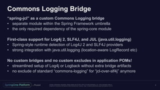 Unless otherwise indicated, these slides are © 2013 -2017 Piv otal Software, Inc. and licensed under a
Creative Commons Attribution-NonCommercial license: http://creativecommons.org/licenses/by-nc/3.0/
Commons Logging Bridge
“spring-jcl” as a custom Commons Logging bridge
• separate module within the Spring Framework umbrella
• the only required dependency of the spring-core module
First-class support for Log4j 2, SLF4J, and JUL (java.util.logging)
• Spring-style runtime detection of Log4J 2 and SLF4J providers
• strong integration with java.util.logging (location-aware LogRecord etc)
No custom bridges and no custom excludes in application POMs!
• streamlined setup of Log4j or Logback without extra bridge artifacts
• no exclude of standard “commons-logging” for “jcl-over-slf4j” anymore
3
 