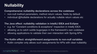Unless otherwise indicated, these slides are © 2013 -2017 Piv otal Software, Inc. and licensed under a
Creative Commons Attribution-NonCommercial license: http://creativecommons.org/licenses/by-nc/3.0/
Nullability
Comprehensive nullability declarations across the codebase
• non-null method parameters, method return values, fields by default
• individual @Nullable declarations for actually nullable return values etc
The Java effect: nullability validation in IntelliJ IDEA and Eclipse
• e.g. for “Constant conditions & exceptions” inspection in Intellij IDEA
• allowing us to catch subtle bugs/gaps in the framework's own codebase
• allowing applications to validate their own interaction with Spring APIs
The Kotlin effect: straightforward assignments to non-null variables
• Kotlin compiler only allows such assignments for APIs with clear nullability
5
 