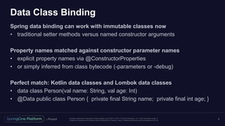 Unless otherwise indicated, these slides are © 2013 -2017 Piv otal Software, Inc. and licensed under a
Creative Commons Attribution-NonCommercial license: http://creativecommons.org/licenses/by-nc/3.0/
Data Class Binding
Spring data binding can work with immutable classes now
• traditional setter methods versus named constructor arguments
Property names matched against constructor parameter names
• explicit property names via @ConstructorProperties
• or simply inferred from class bytecode (-parameters or -debug)
Perfect match: Kotlin data classes and Lombok data classes
• data class Person(val name: String, val age: Int)
• @Data public class Person { private final String name; private final int age; }
6
 