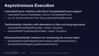 Unless otherwise indicated, these slides are © 2013 -2017 Piv otal Software, Inc. and licensed under a
Creative Commons Attribution-NonCommercial license: http://creativecommons.org/licenses/by-nc/3.0/
Asynchronous Execution
ListenableFuture interface with direct CompletableFuture support
• ListenableFuture.completable() returns CompletableFuture
• e.g. for futures returned from AsyncListenableTaskExecutor
TaskScheduler interface with alternative to Date and long arguments
• scheduleAtFixedRate(Runnable, Instant, Duration)
• scheduleWithFixedDelay(Runnable, Instant, Duration)
ScheduledTaskHolder interface for monitoring the current tasks
• ScheduledAnnotationBeanPostProcessor.getScheduledTasks()
• ScheduledTaskRegistrar.getScheduledTasks()
9
 