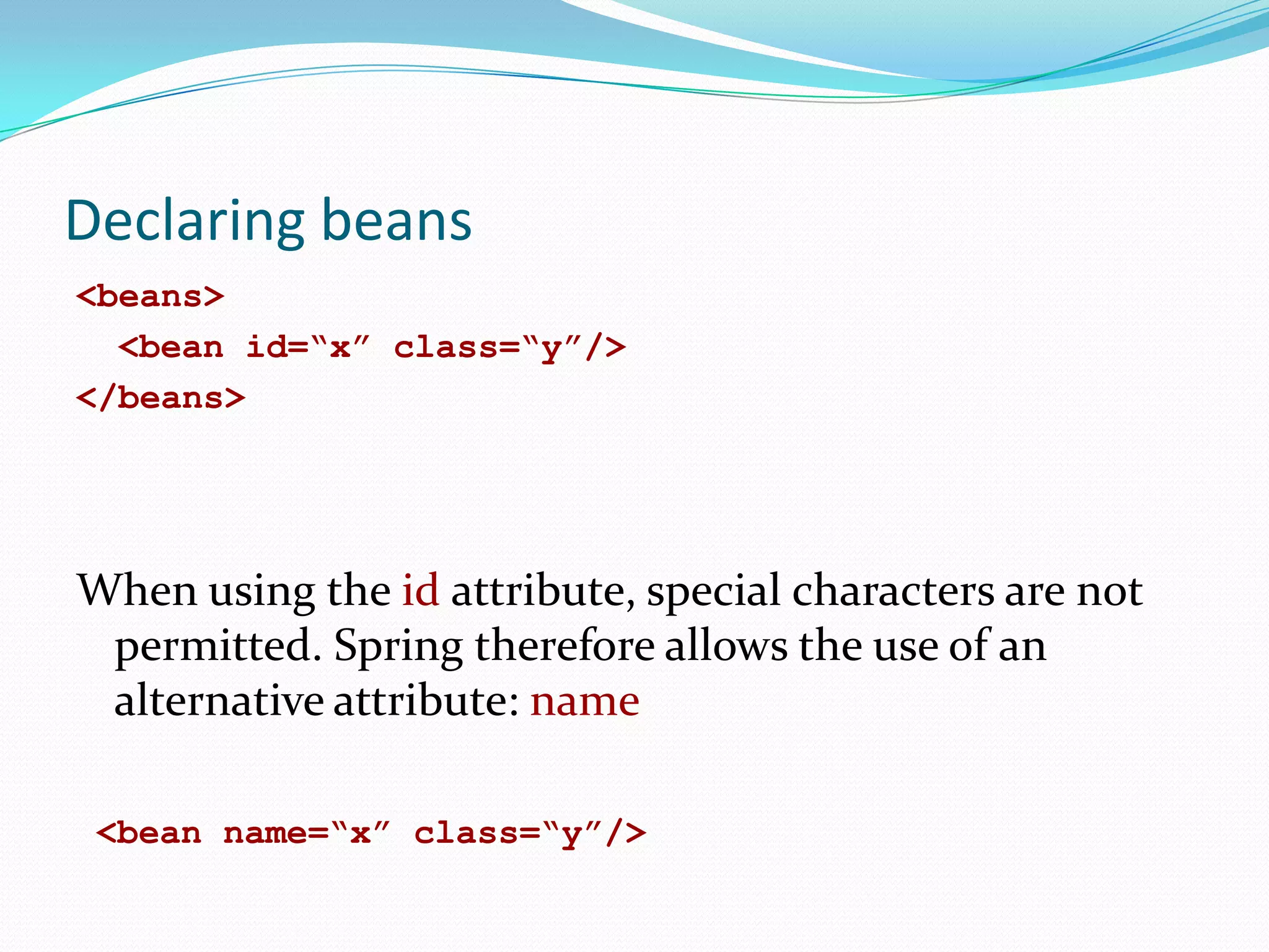 Declaring beans
<beans>
<bean id=“x” class=“y”/>
</beans>

When using the id attribute, special characters are not
permitted. Spring therefore allows the use of an
alternative attribute: name
<bean name=“x” class=“y”/>

 