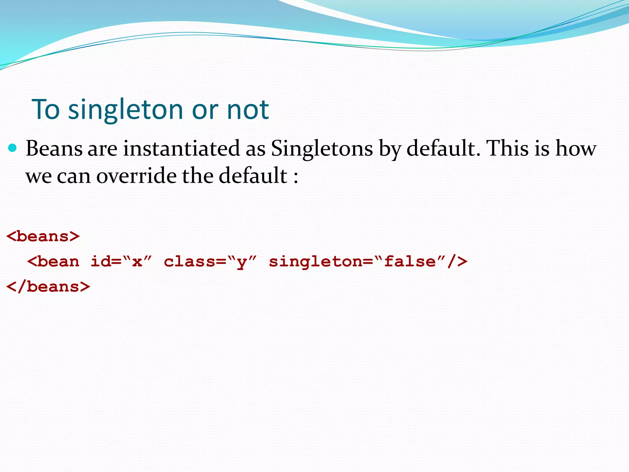 To singleton or not
 Beans are instantiated as Singletons by default. This is how

we can override the default :
<beans>
<bean id=“x” class=“y” singleton=“false”/>
</beans>

 
