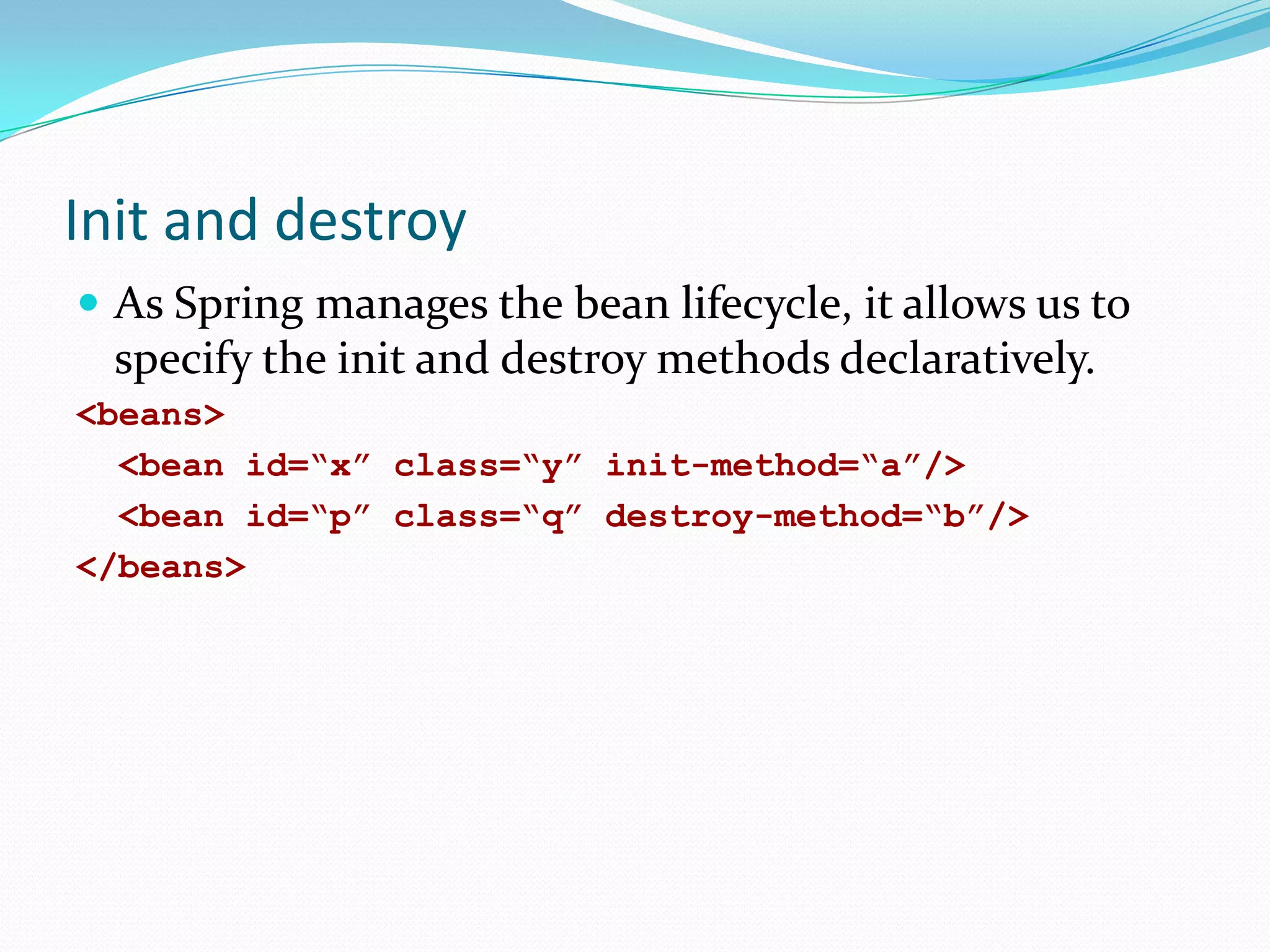Init and destroy
 As Spring manages the bean lifecycle, it allows us to

specify the init and destroy methods declaratively.
<beans>
<bean id=“x” class=“y” init-method=“a”/>
<bean id=“p” class=“q” destroy-method=“b”/>
</beans>

 