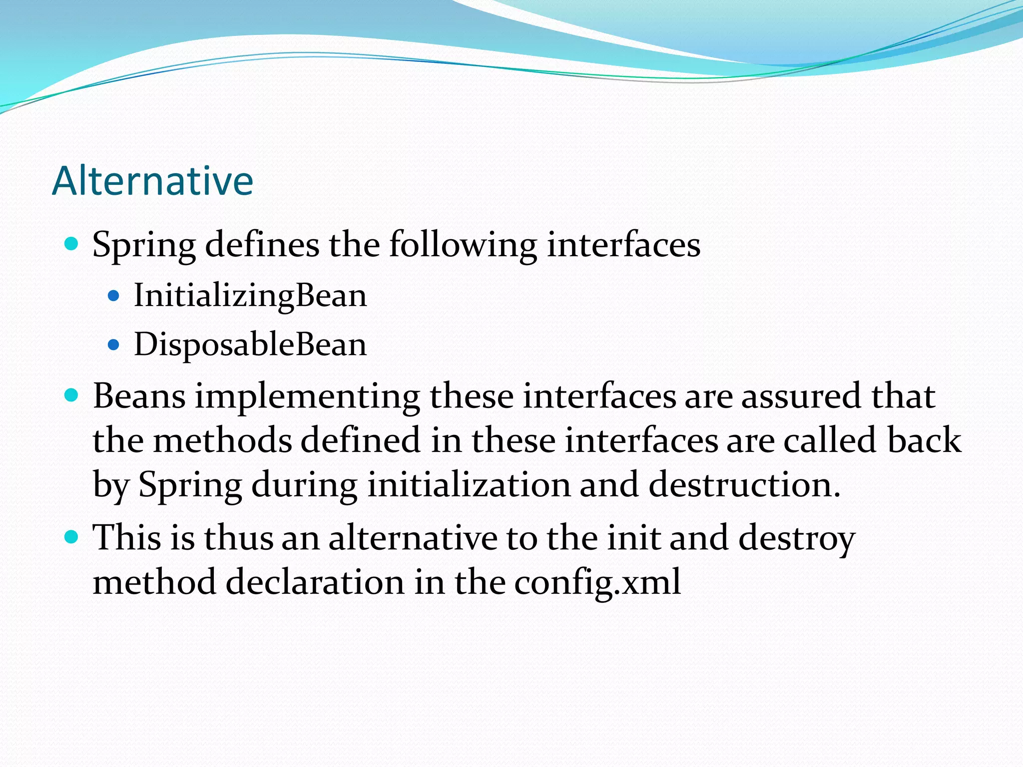 Alternative
 Spring defines the following interfaces
 InitializingBean
 DisposableBean
 Beans implementing these interfaces are assured that

the methods defined in these interfaces are called back
by Spring during initialization and destruction.
 This is thus an alternative to the init and destroy
method declaration in the config.xml

 