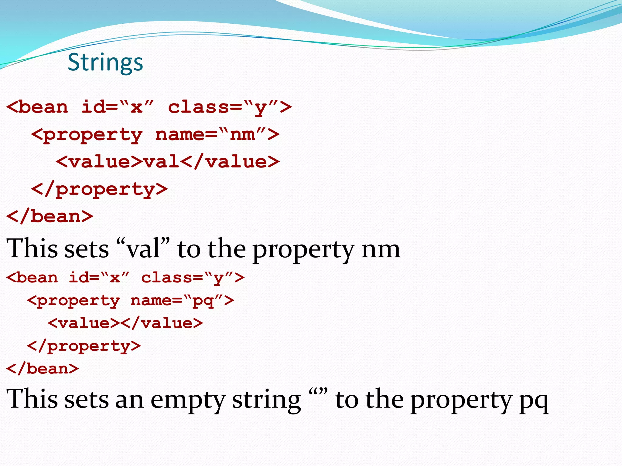 Strings
<bean id=“x” class=“y”>
<property name=“nm”>
<value>val</value>
</property>
</bean>

This sets “val” to the property nm
<bean id=“x” class=“y”>
<property name=“pq”>
<value></value>
</property>
</bean>

This sets an empty string “” to the property pq

 