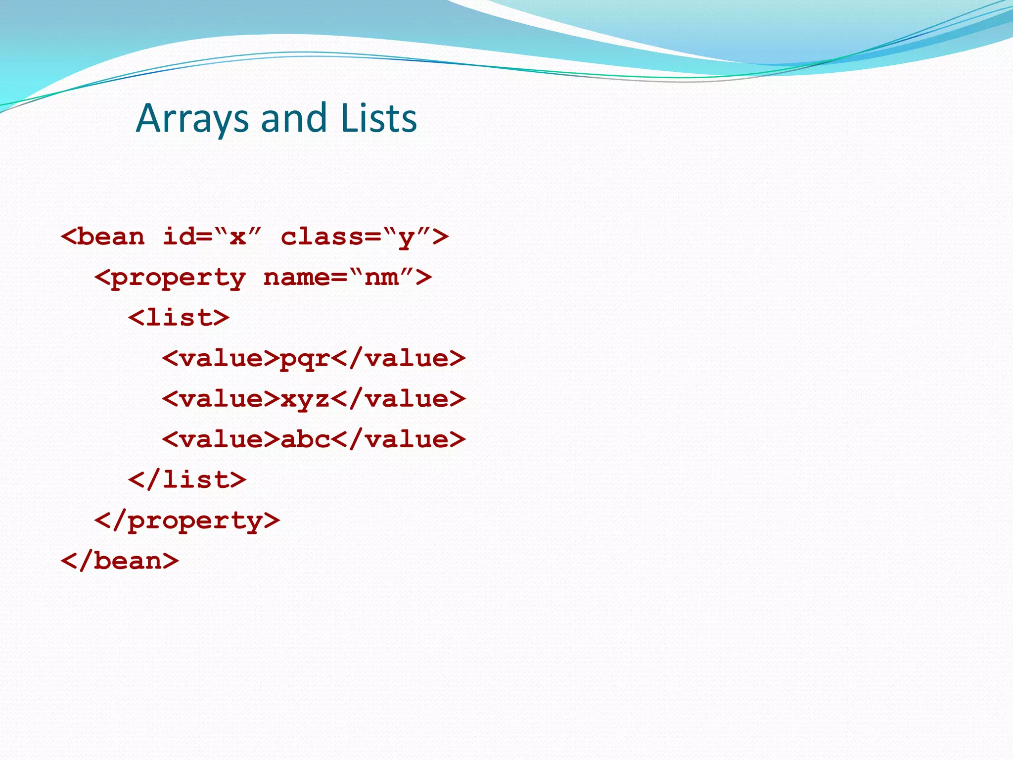 Arrays and Lists
<bean id=“x” class=“y”>
<property name=“nm”>
<list>
<value>pqr</value>
<value>xyz</value>
<value>abc</value>
</list>
</property>
</bean>

 