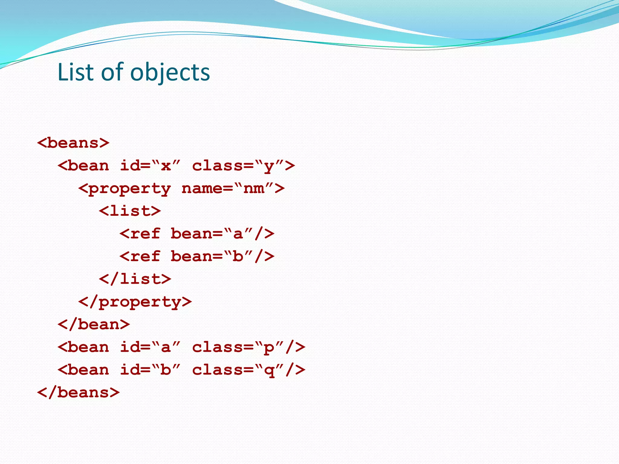 List of objects
<beans>
<bean id=“x” class=“y”>
<property name=“nm”>
<list>
<ref bean=“a”/>
<ref bean=“b”/>
</list>
</property>
</bean>
<bean id=“a” class=“p”/>
<bean id=“b” class=“q”/>
</beans>

 