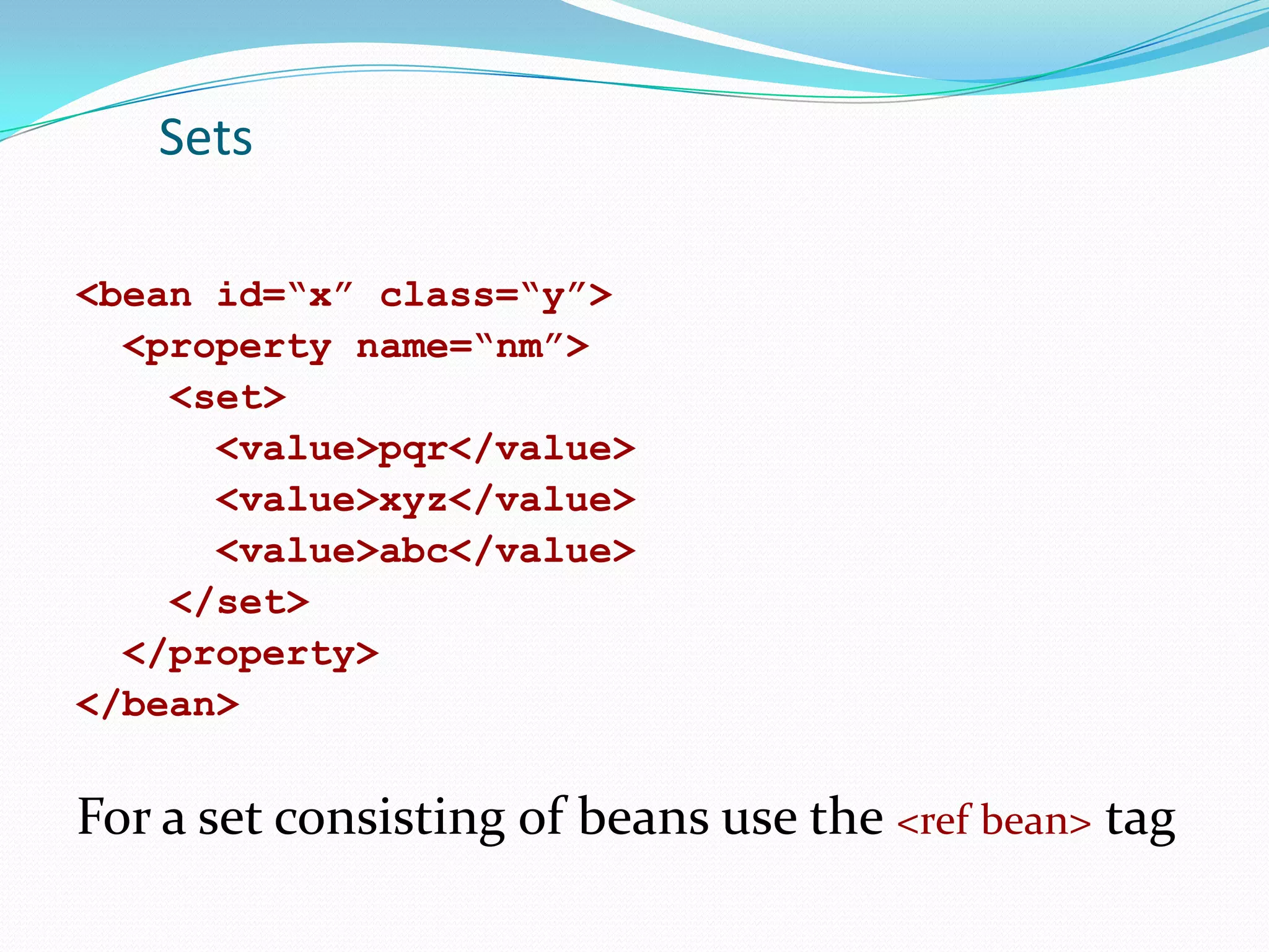 Sets
<bean id=“x” class=“y”>
<property name=“nm”>
<set>
<value>pqr</value>
<value>xyz</value>
<value>abc</value>
</set>
</property>
</bean>

For a set consisting of beans use the <ref bean> tag

 