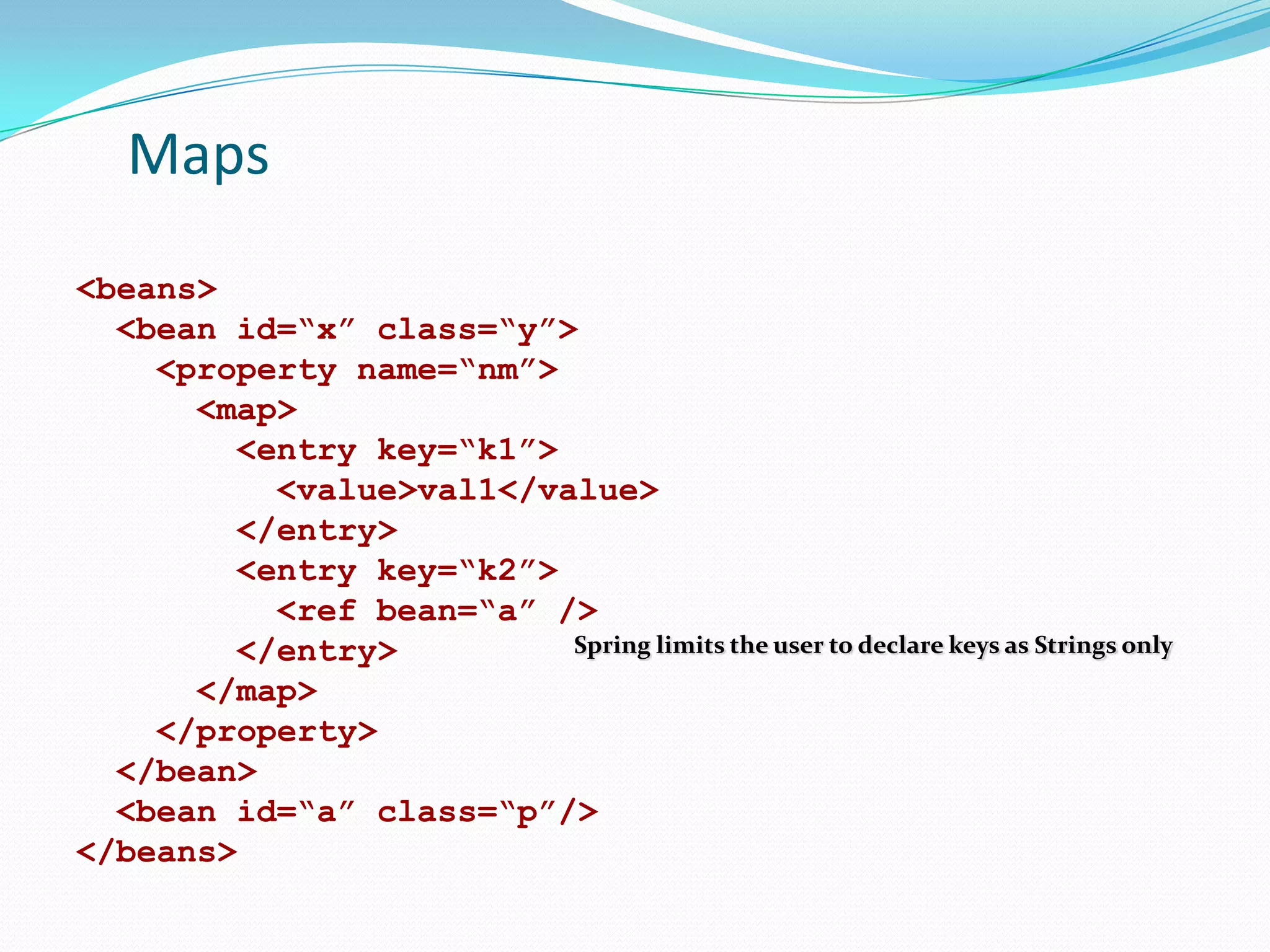 Maps
<beans>
<bean id=“x” class=“y”>
<property name=“nm”>
<map>
<entry key=“k1”>
<value>val1</value>
</entry>
<entry key=“k2”>
<ref bean=“a” />
Spring limits the user to declare keys as Strings only
</entry>
</map>
</property>
</bean>
<bean id=“a” class=“p”/>
</beans>

 