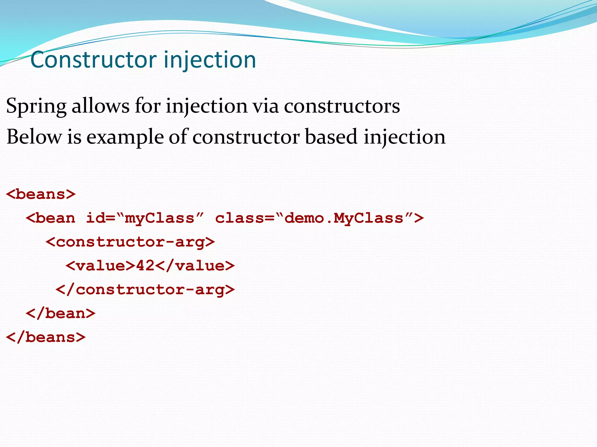 Constructor injection
Spring allows for injection via constructors
Below is example of constructor based injection
<beans>
<bean id=“myClass” class=“demo.MyClass”>
<constructor-arg>
<value>42</value>
</constructor-arg>
</bean>
</beans>

 