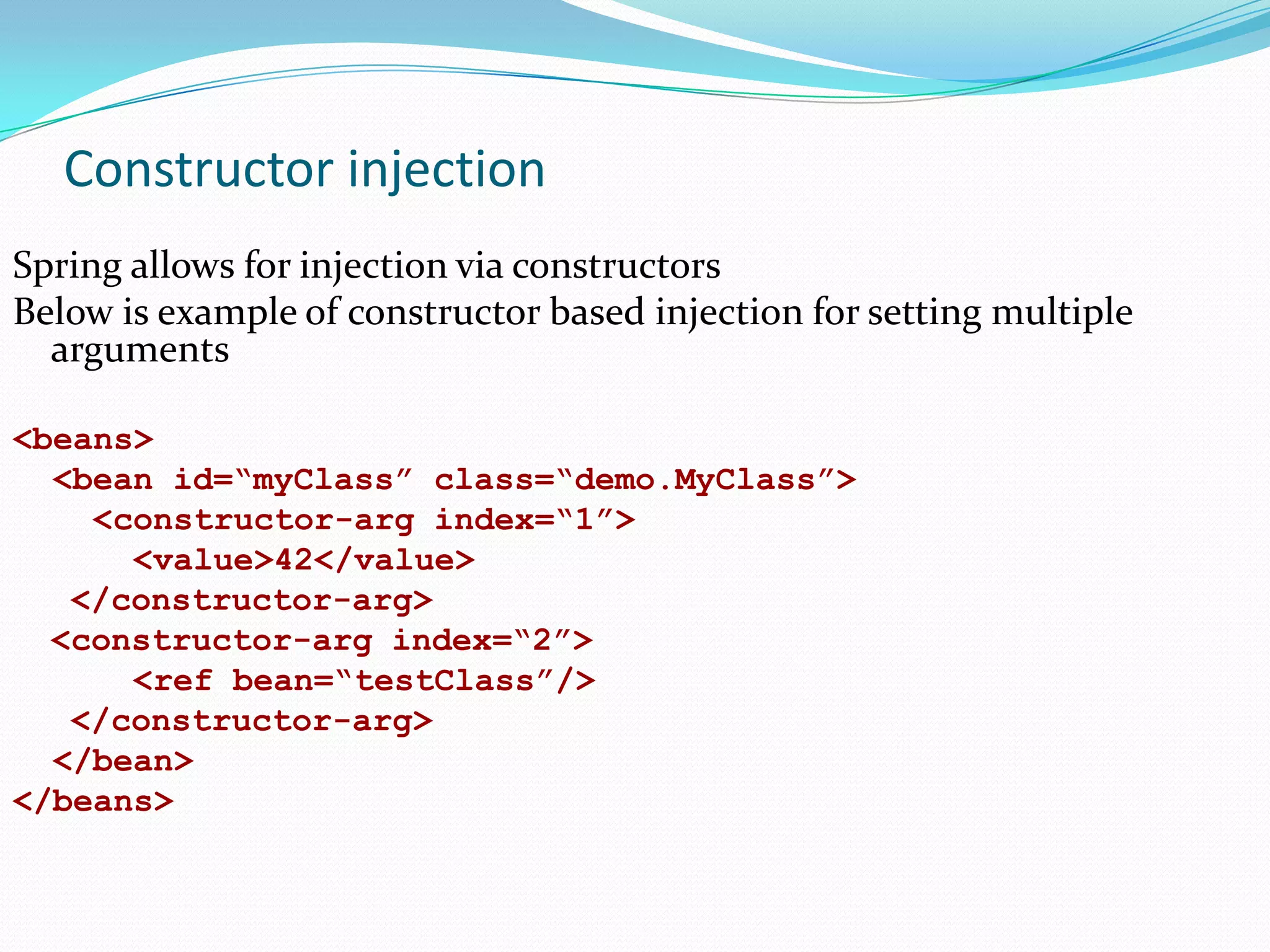 Constructor injection
Spring allows for injection via constructors
Below is example of constructor based injection for setting multiple
arguments
<beans>
<bean id=“myClass” class=“demo.MyClass”>
<constructor-arg index=“1”>
<value>42</value>
</constructor-arg>
<constructor-arg index=“2”>
<ref bean=“testClass”/>
</constructor-arg>
</bean>
</beans>

 