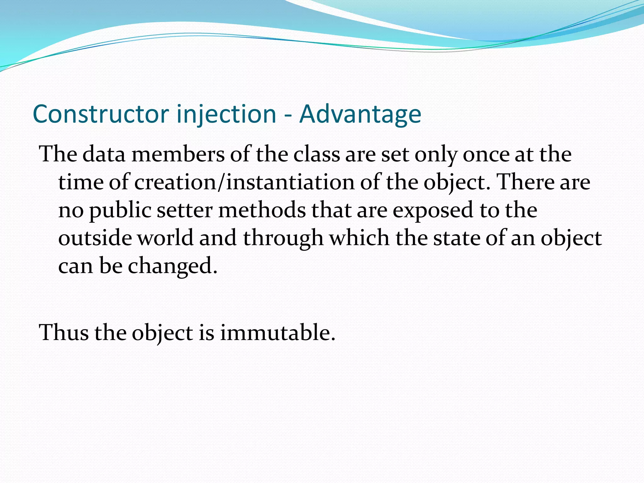 Constructor injection - Advantage
The data members of the class are set only once at the
time of creation/instantiation of the object. There are
no public setter methods that are exposed to the
outside world and through which the state of an object
can be changed.
Thus the object is immutable.

 