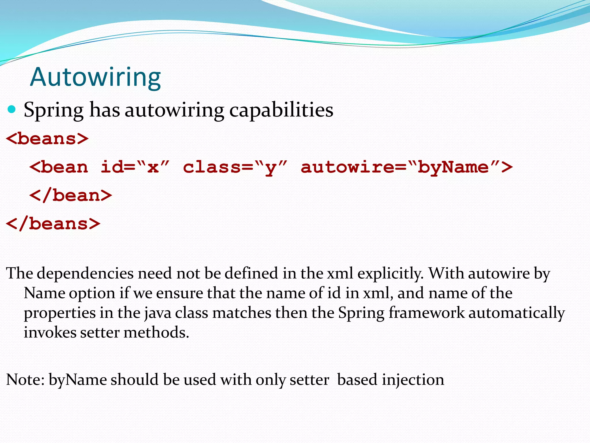 Autowiring
 Spring has autowiring capabilities
<beans>
<bean id=“x” class=“y” autowire=“byName”>
</bean>
</beans>
The dependencies need not be defined in the xml explicitly. With autowire by
Name option if we ensure that the name of id in xml, and name of the
properties in the java class matches then the Spring framework automatically
invokes setter methods.
Note: byName should be used with only setter based injection

 