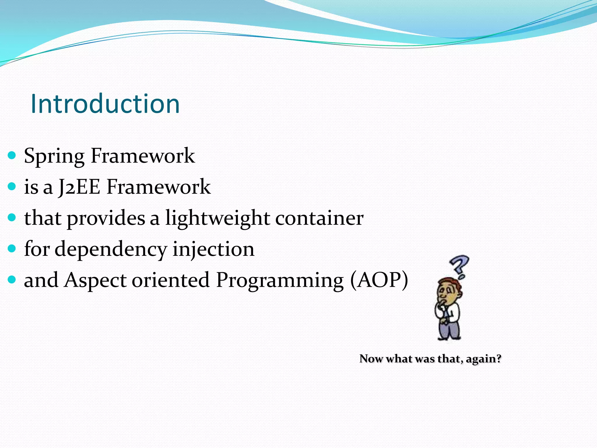 Introduction
 Spring Framework
 is a J2EE Framework
 that provides a lightweight container
 for dependency injection
 and Aspect oriented Programming (AOP)

Now what was that, again?

 
