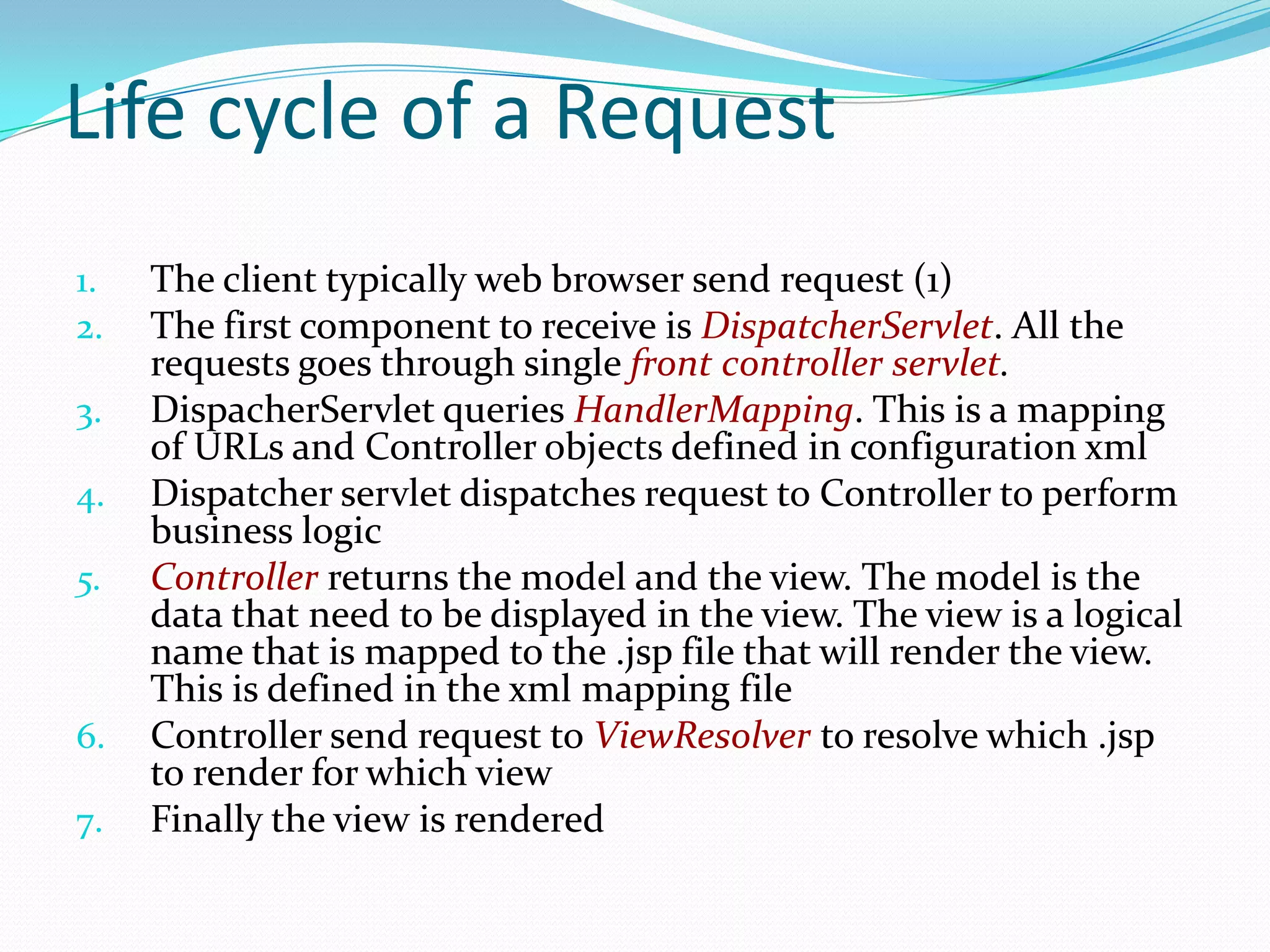 Life cycle of a Request
1.
2.
3.
4.
5.

6.
7.

The client typically web browser send request (1)
The first component to receive is DispatcherServlet. All the
requests goes through single front controller servlet.
DispacherServlet queries HandlerMapping. This is a mapping
of URLs and Controller objects defined in configuration xml
Dispatcher servlet dispatches request to Controller to perform
business logic
Controller returns the model and the view. The model is the
data that need to be displayed in the view. The view is a logical
name that is mapped to the .jsp file that will render the view.
This is defined in the xml mapping file
Controller send request to ViewResolver to resolve which .jsp
to render for which view
Finally the view is rendered

 