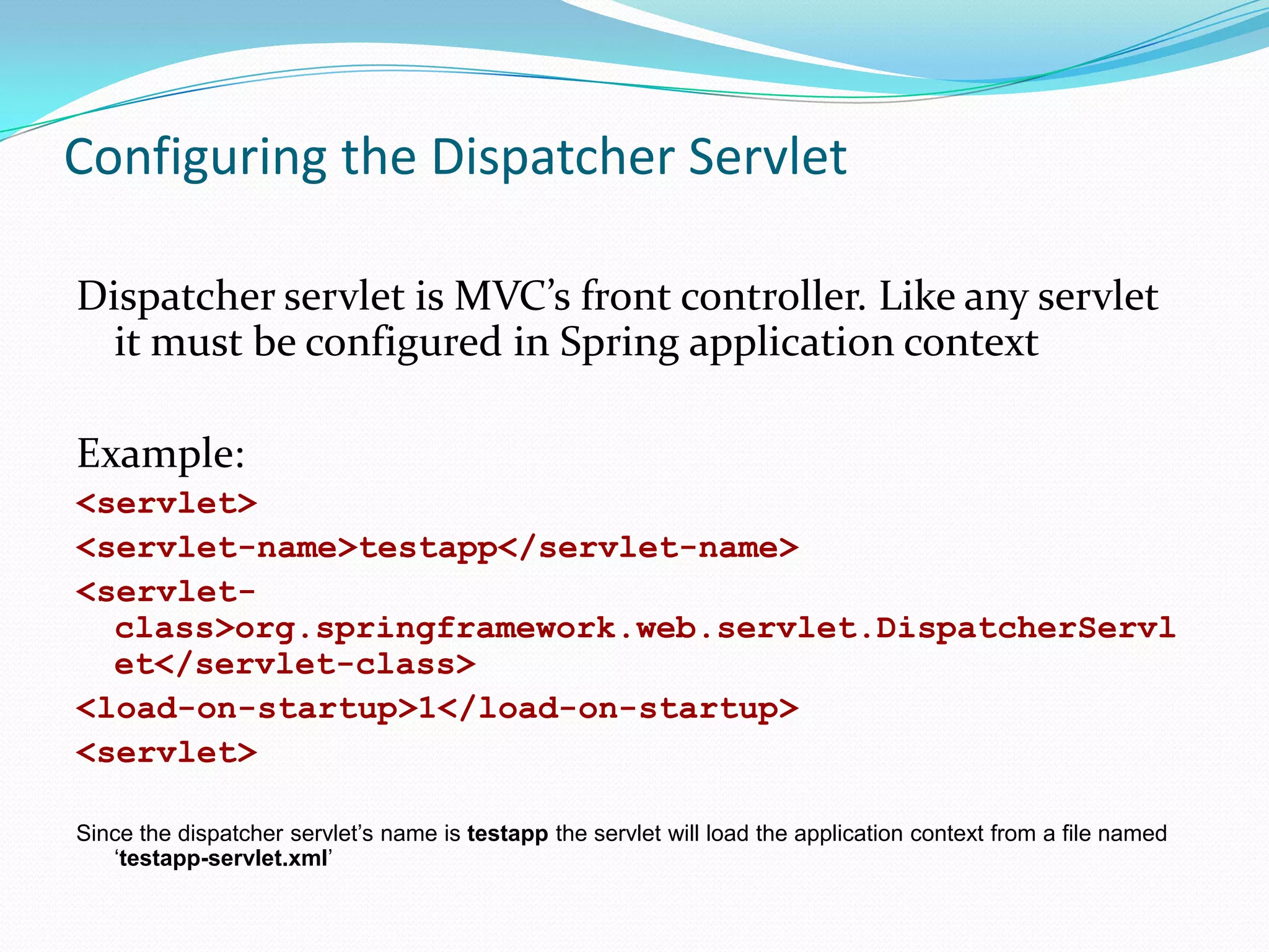 Configuring the Dispatcher Servlet
Dispatcher servlet is MVC’s front controller. Like any servlet
it must be configured in Spring application context
Example:
<servlet>
<servlet-name>testapp</servlet-name>
<servletclass>org.springframework.web.servlet.DispatcherServl
et</servlet-class>
<load-on-startup>1</load-on-startup>
<servlet>
Since the dispatcher servlet’s name is testapp the servlet will load the application context from a file named
‘testapp-servlet.xml’

 