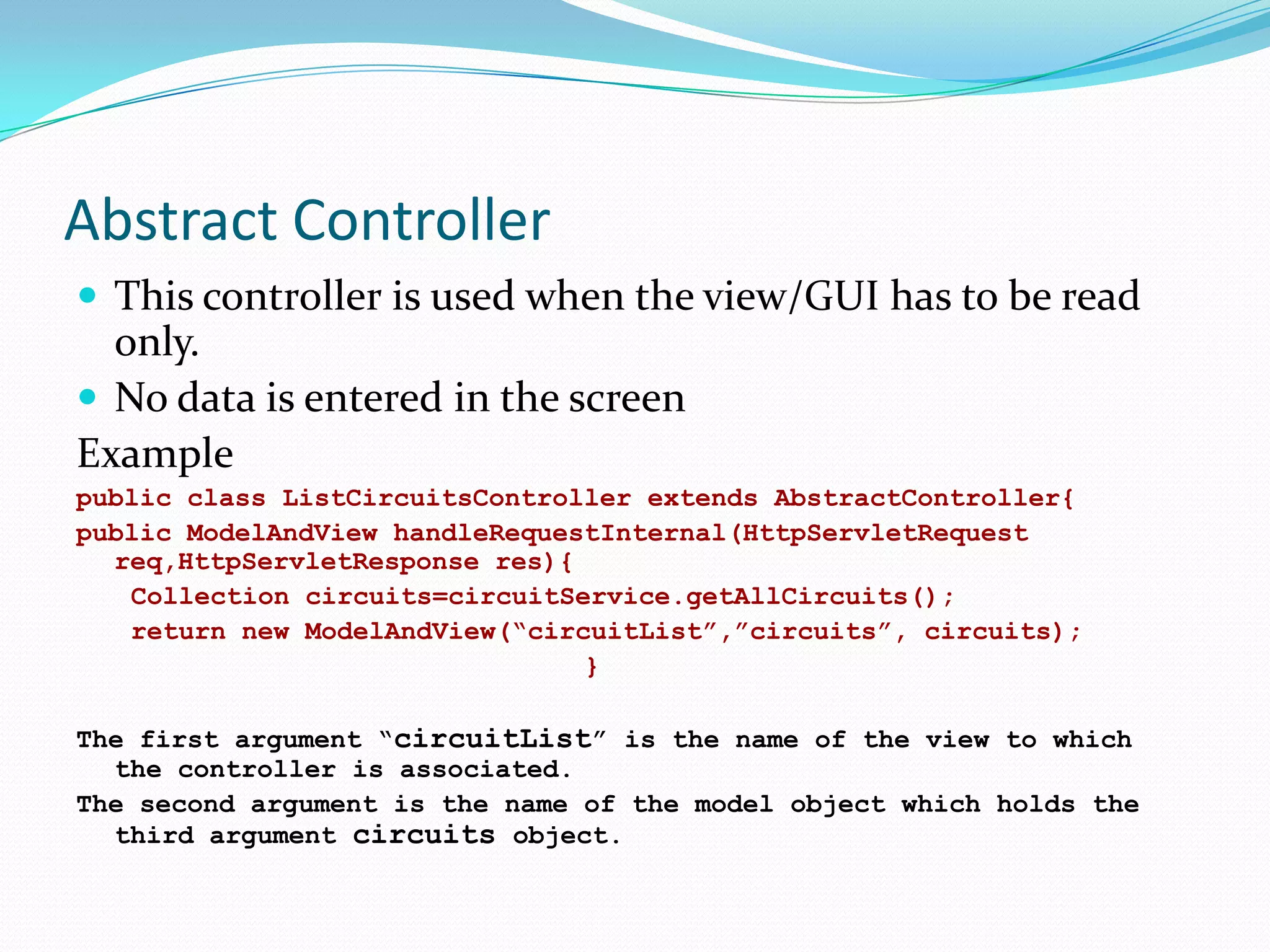 Abstract Controller
 This controller is used when the view/GUI has to be read

only.
 No data is entered in the screen
Example
public class ListCircuitsController extends AbstractController{
public ModelAndView handleRequestInternal(HttpServletRequest
req,HttpServletResponse res){
Collection circuits=circuitService.getAllCircuits();
return new ModelAndView(“circuitList”,”circuits”, circuits);
}
The first argument “circuitList” is the name of the view to which
the controller is associated.
The second argument is the name of the model object which holds the
third argument circuits object.

 