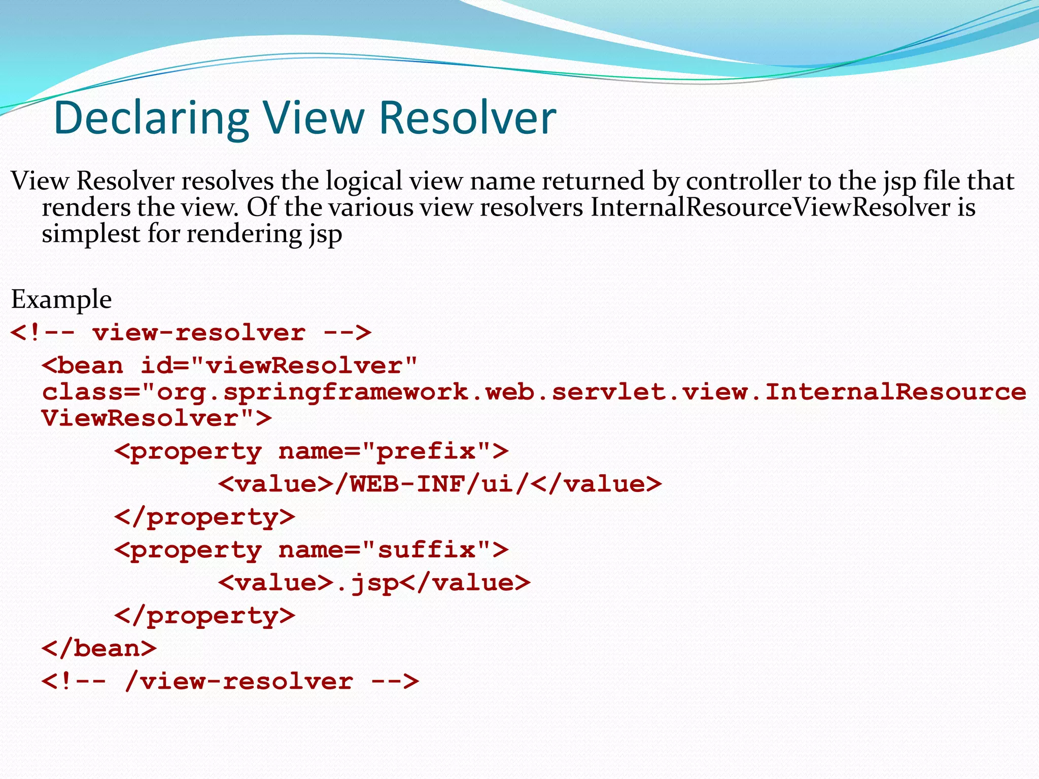 Declaring View Resolver
View Resolver resolves the logical view name returned by controller to the jsp file that
renders the view. Of the various view resolvers InternalResourceViewResolver is
simplest for rendering jsp
Example
<!-- view-resolver -->
<bean id="viewResolver"
class="org.springframework.web.servlet.view.InternalResource
ViewResolver">
<property name="prefix">
<value>/WEB-INF/ui/</value>
</property>
<property name="suffix">
<value>.jsp</value>
</property>
</bean>
<!-- /view-resolver -->

 