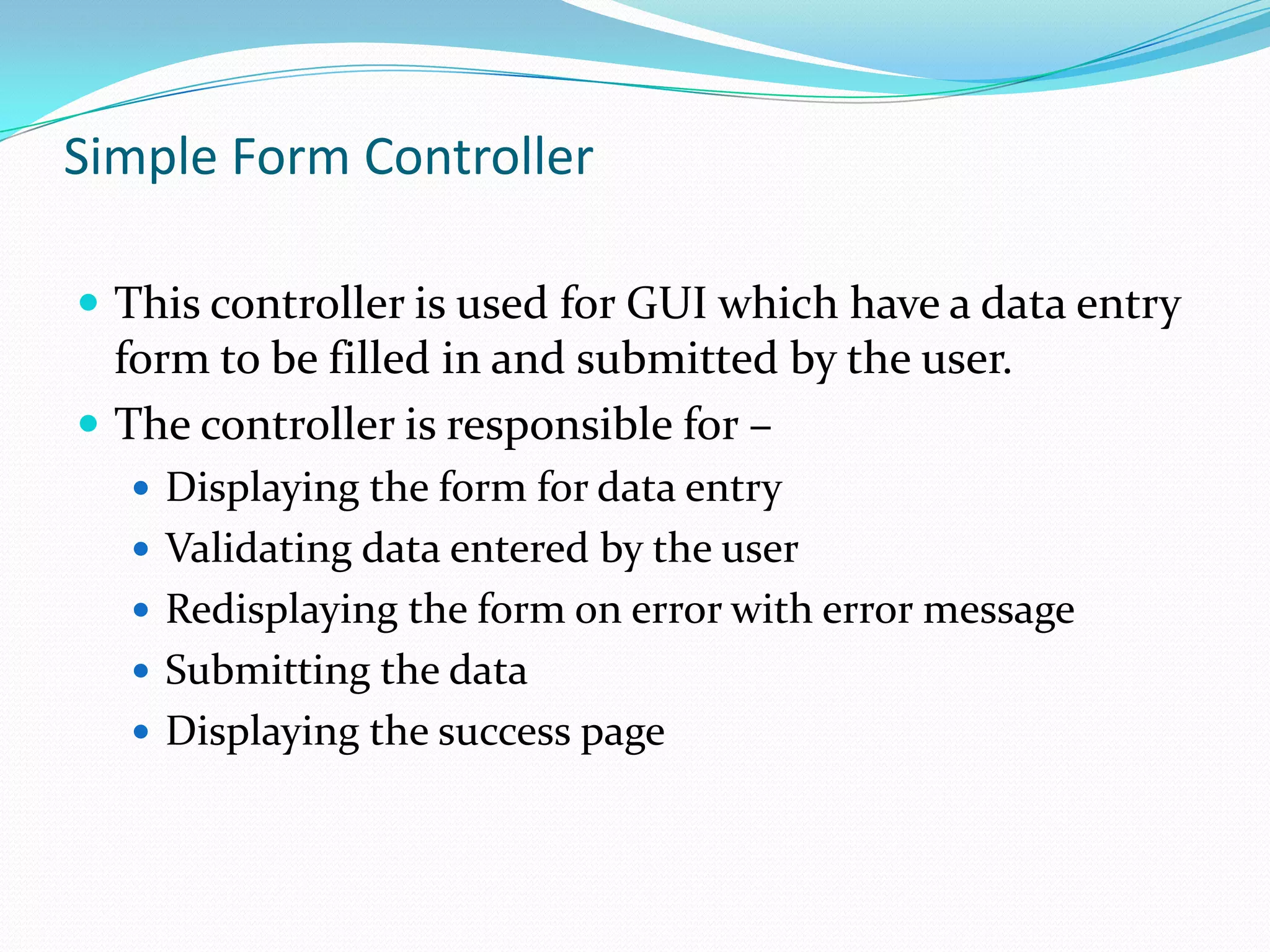 Simple Form Controller
 This controller is used for GUI which have a data entry

form to be filled in and submitted by the user.
 The controller is responsible for –
 Displaying the form for data entry

 Validating data entered by the user
 Redisplaying the form on error with error message
 Submitting the data
 Displaying the success page

 