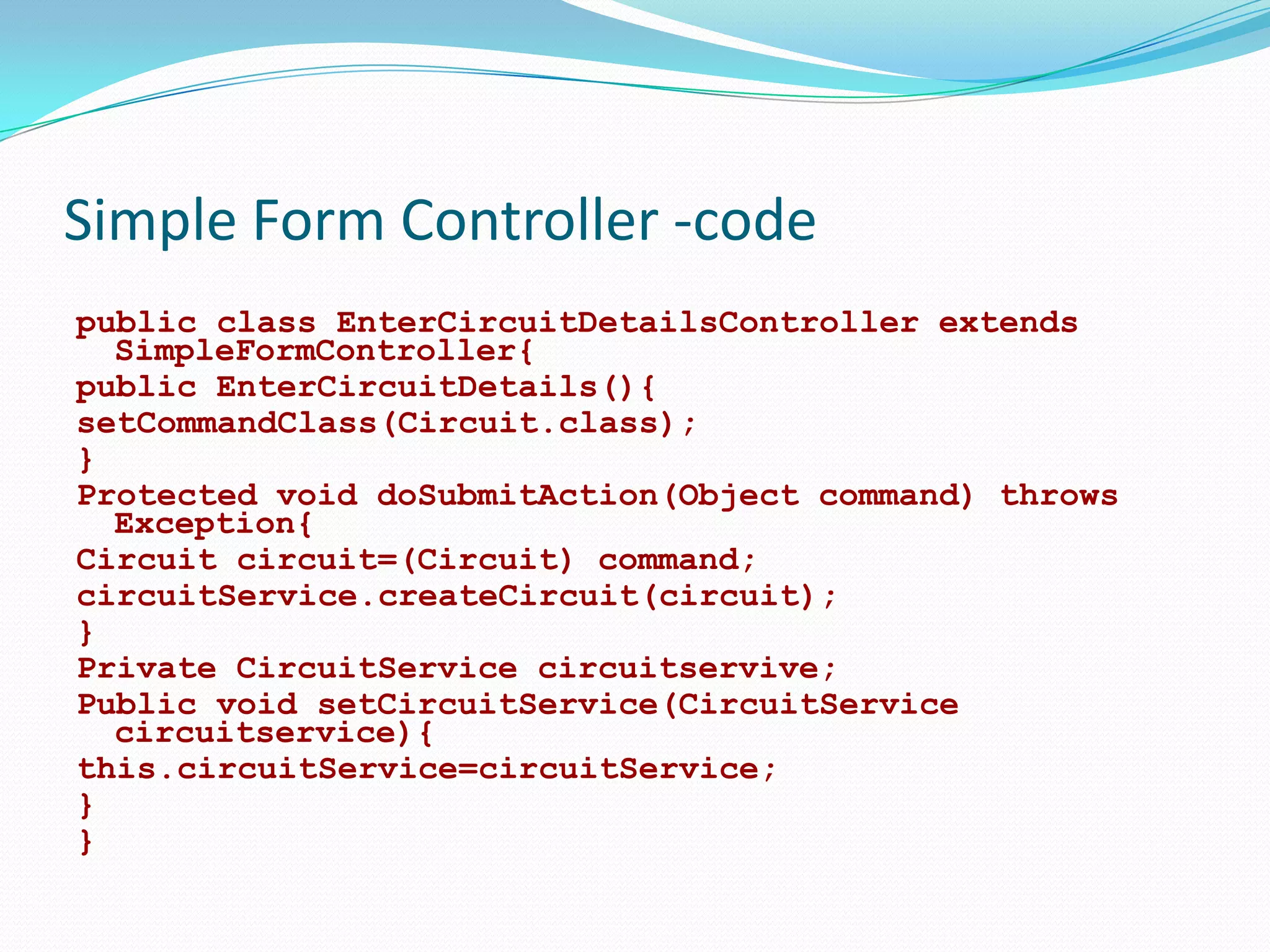Simple Form Controller -code
public class EnterCircuitDetailsController extends
SimpleFormController{
public EnterCircuitDetails(){
setCommandClass(Circuit.class);
}
Protected void doSubmitAction(Object command) throws
Exception{
Circuit circuit=(Circuit) command;
circuitService.createCircuit(circuit);
}
Private CircuitService circuitservive;
Public void setCircuitService(CircuitService
circuitservice){
this.circuitService=circuitService;
}
}

 