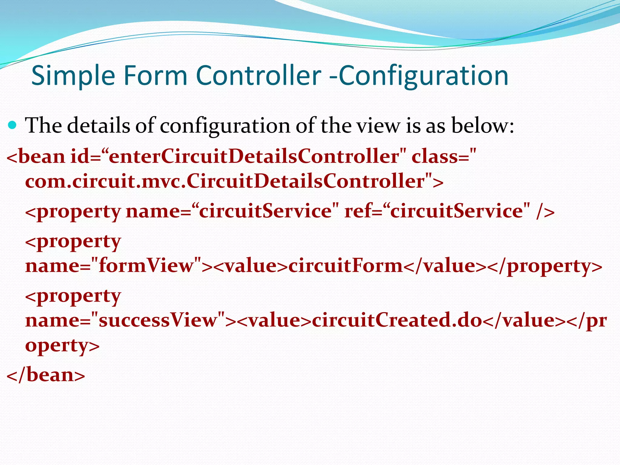 Simple Form Controller -Configuration
 The details of configuration of the view is as below:
<bean id=“enterCircuitDetailsController" class="
com.circuit.mvc.CircuitDetailsController">
<property name=“circuitService" ref=“circuitService" />
<property
name="formView"><value>circuitForm</value></property>
<property
name="successView"><value>circuitCreated.do</value></pr
operty>
</bean>

 