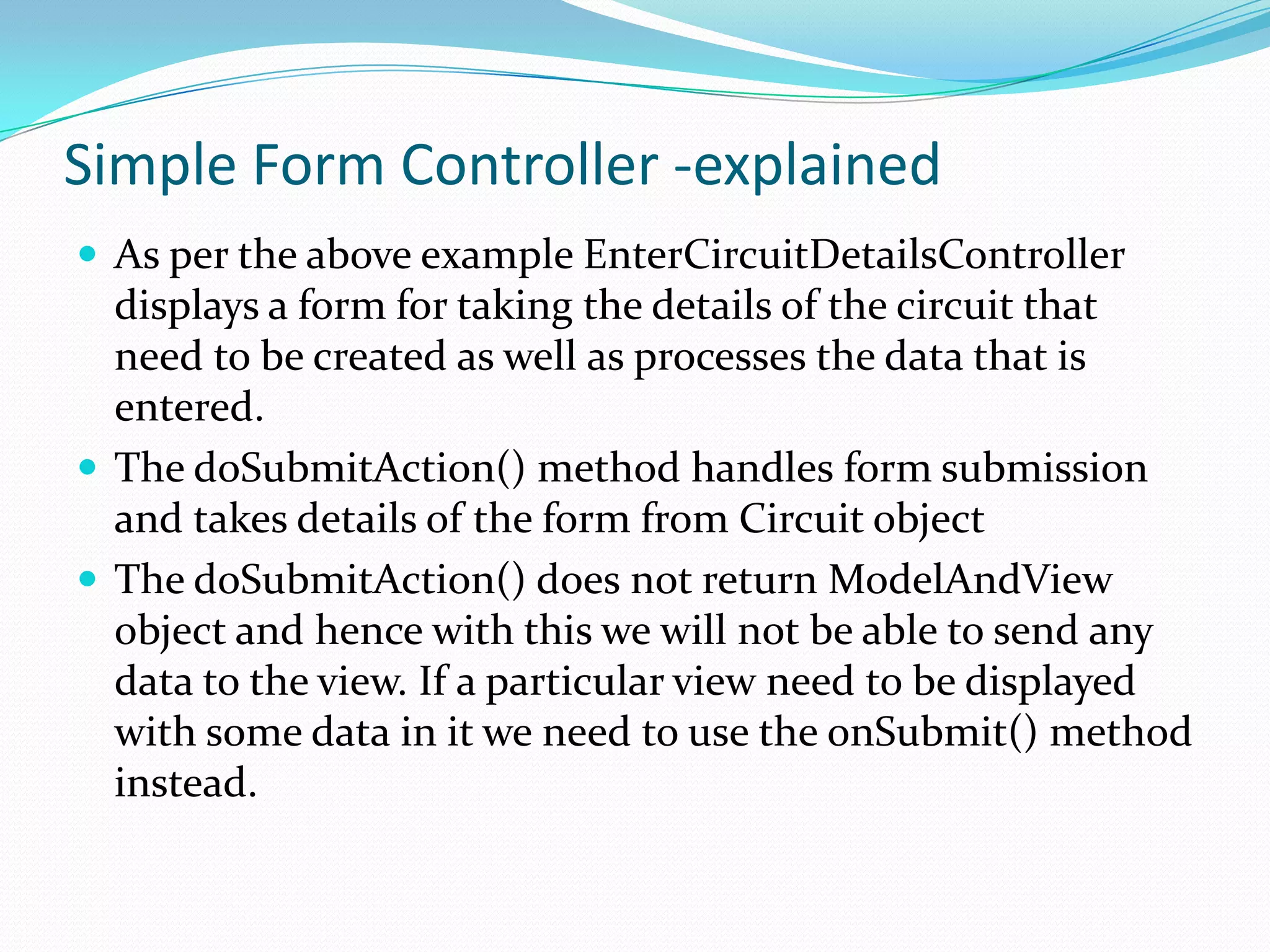 Simple Form Controller -explained
 As per the above example EnterCircuitDetailsController

displays a form for taking the details of the circuit that
need to be created as well as processes the data that is
entered.
 The doSubmitAction() method handles form submission
and takes details of the form from Circuit object
 The doSubmitAction() does not return ModelAndView
object and hence with this we will not be able to send any
data to the view. If a particular view need to be displayed
with some data in it we need to use the onSubmit() method
instead.

 
