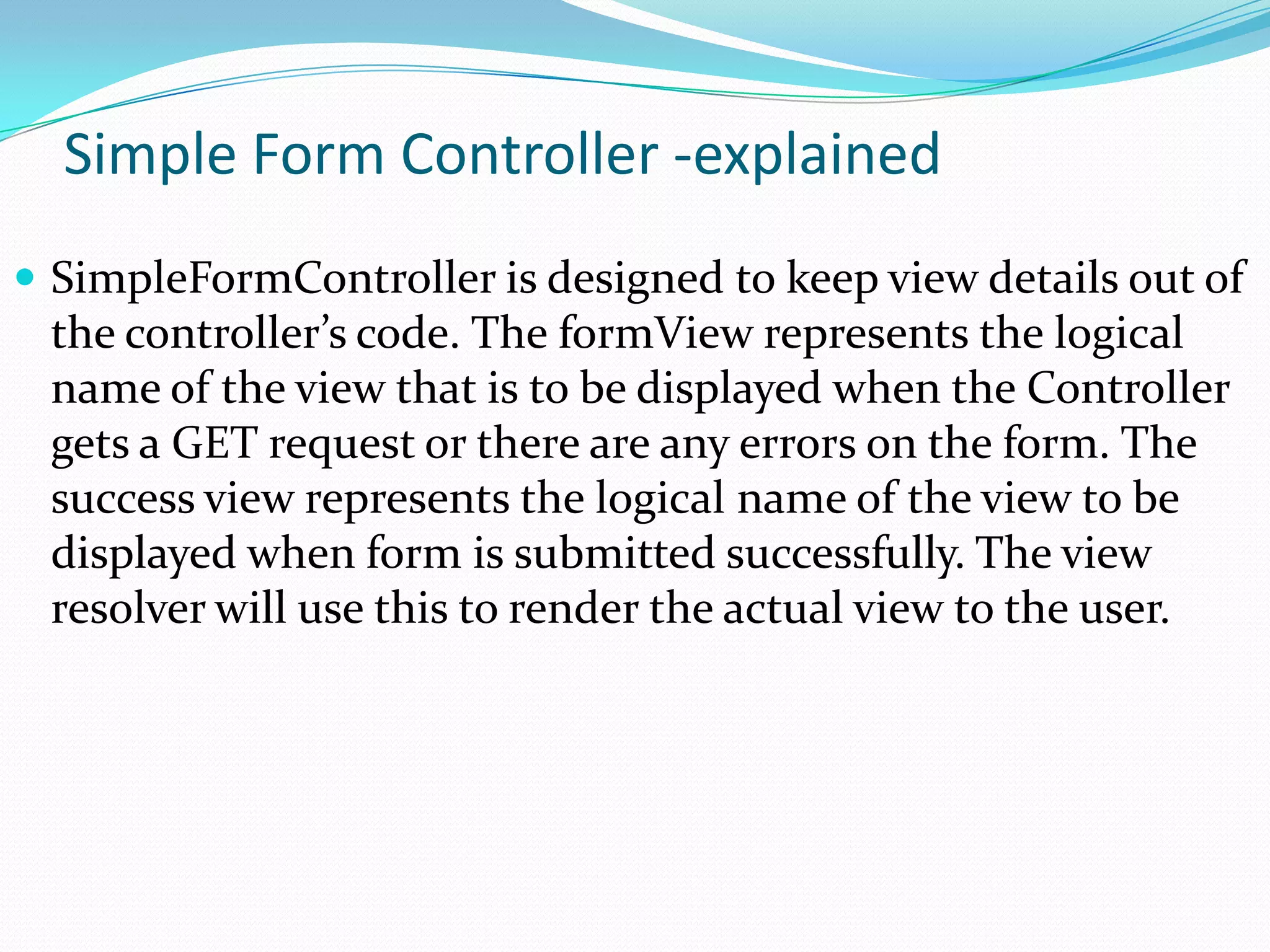 Simple Form Controller -explained
 SimpleFormController is designed to keep view details out of

the controller’s code. The formView represents the logical
name of the view that is to be displayed when the Controller
gets a GET request or there are any errors on the form. The
success view represents the logical name of the view to be
displayed when form is submitted successfully. The view
resolver will use this to render the actual view to the user.

 