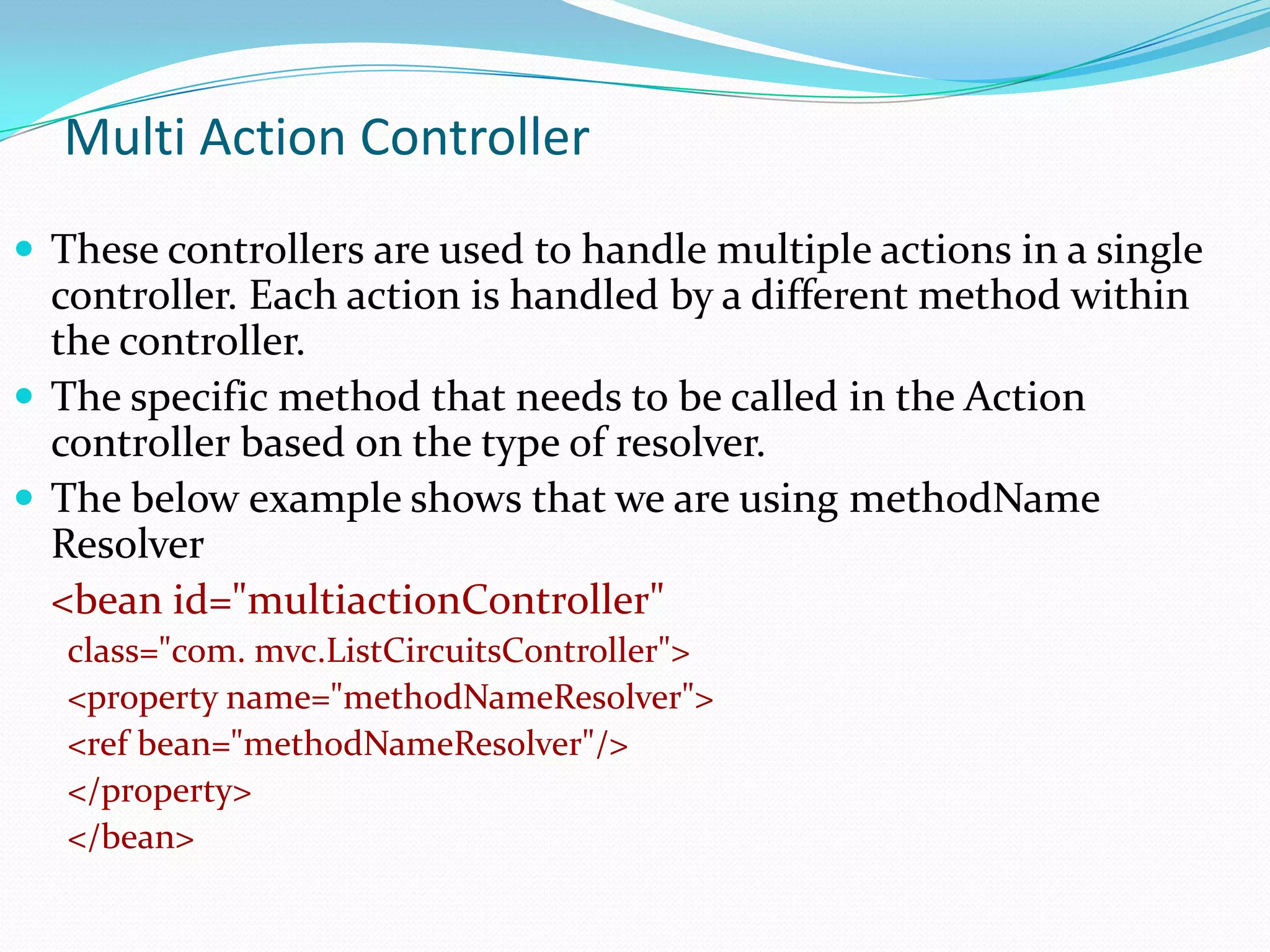 Multi Action Controller
 These controllers are used to handle multiple actions in a single

controller. Each action is handled by a different method within
the controller.
 The specific method that needs to be called in the Action
controller based on the type of resolver.
 The below example shows that we are using methodName
Resolver
<bean id="multiactionController"
class="com. mvc.ListCircuitsController">
<property name="methodNameResolver">
<ref bean="methodNameResolver"/>
</property>
</bean>

 