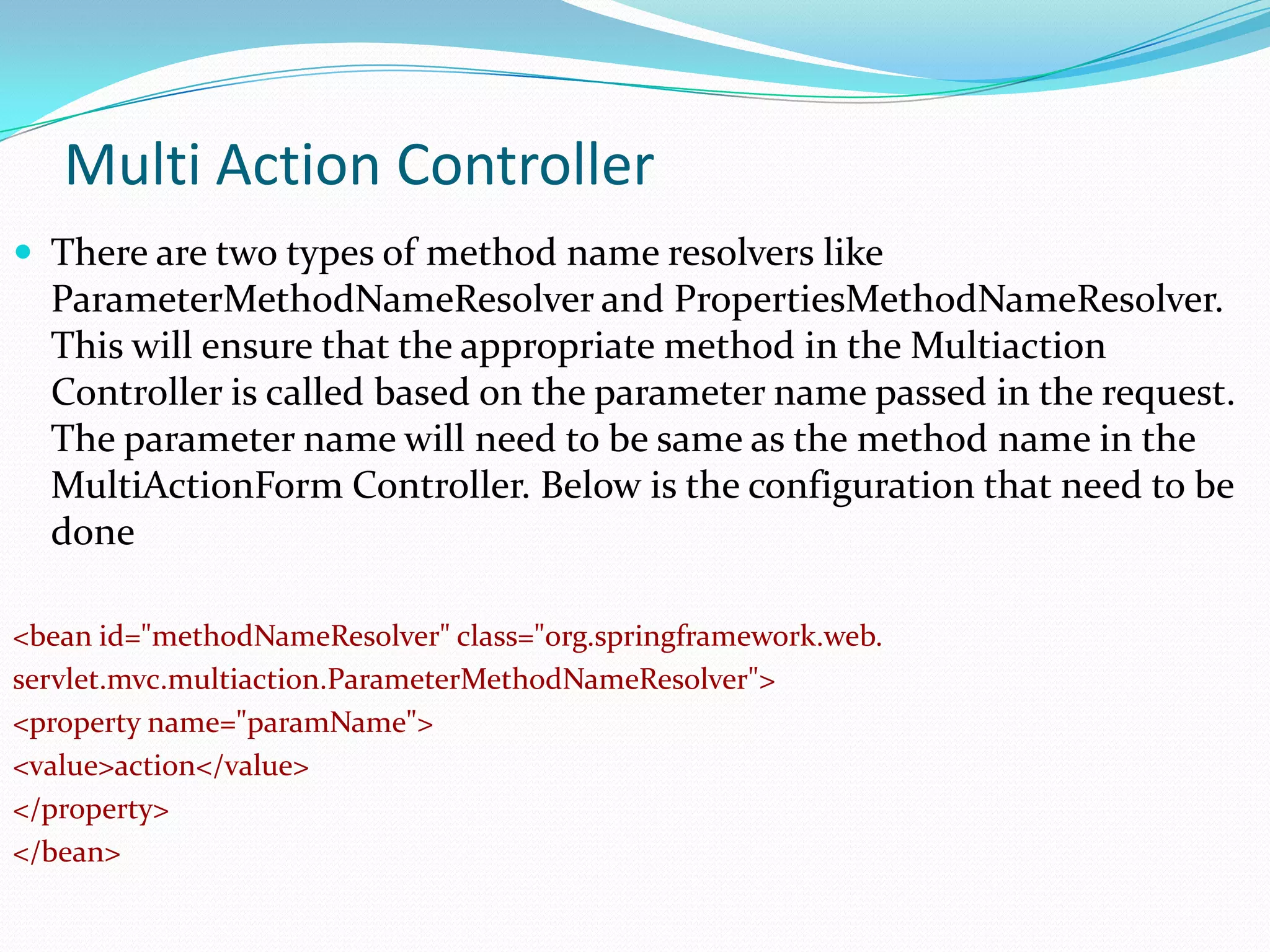 Multi Action Controller
 There are two types of method name resolvers like

ParameterMethodNameResolver and PropertiesMethodNameResolver.
This will ensure that the appropriate method in the Multiaction
Controller is called based on the parameter name passed in the request.
The parameter name will need to be same as the method name in the
MultiActionForm Controller. Below is the configuration that need to be
done
<bean id="methodNameResolver" class="org.springframework.web.
servlet.mvc.multiaction.ParameterMethodNameResolver">
<property name="paramName">
<value>action</value>
</property>
</bean>

 