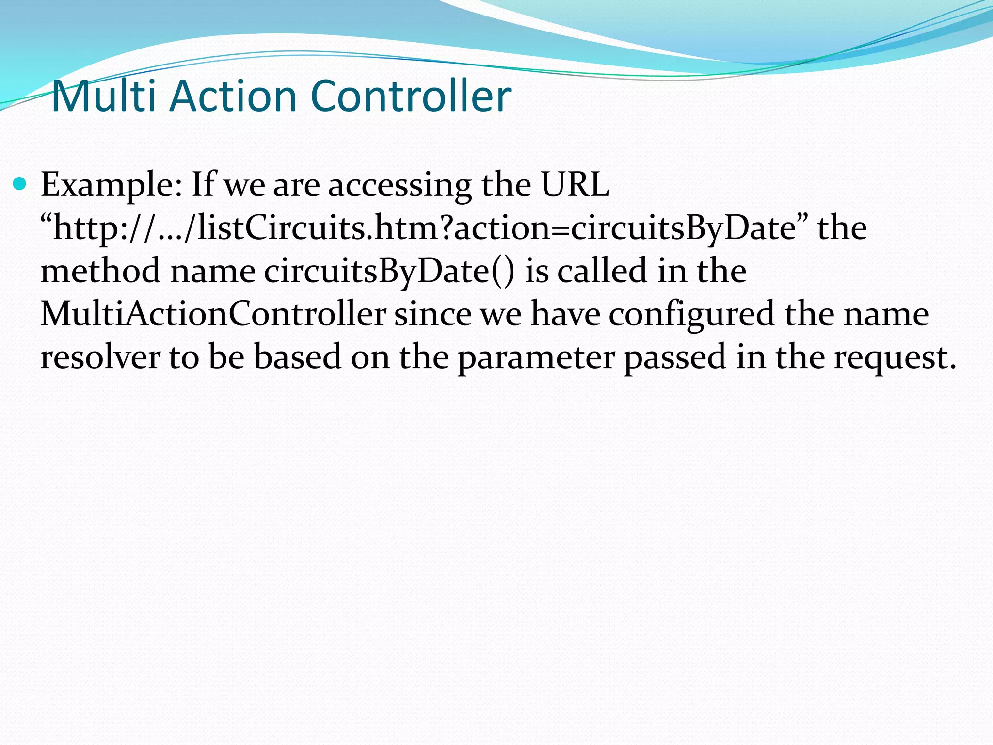 Multi Action Controller
 Example: If we are accessing the URL

“http://…/listCircuits.htm?action=circuitsByDate” the
method name circuitsByDate() is called in the
MultiActionController since we have configured the name
resolver to be based on the parameter passed in the request.

 