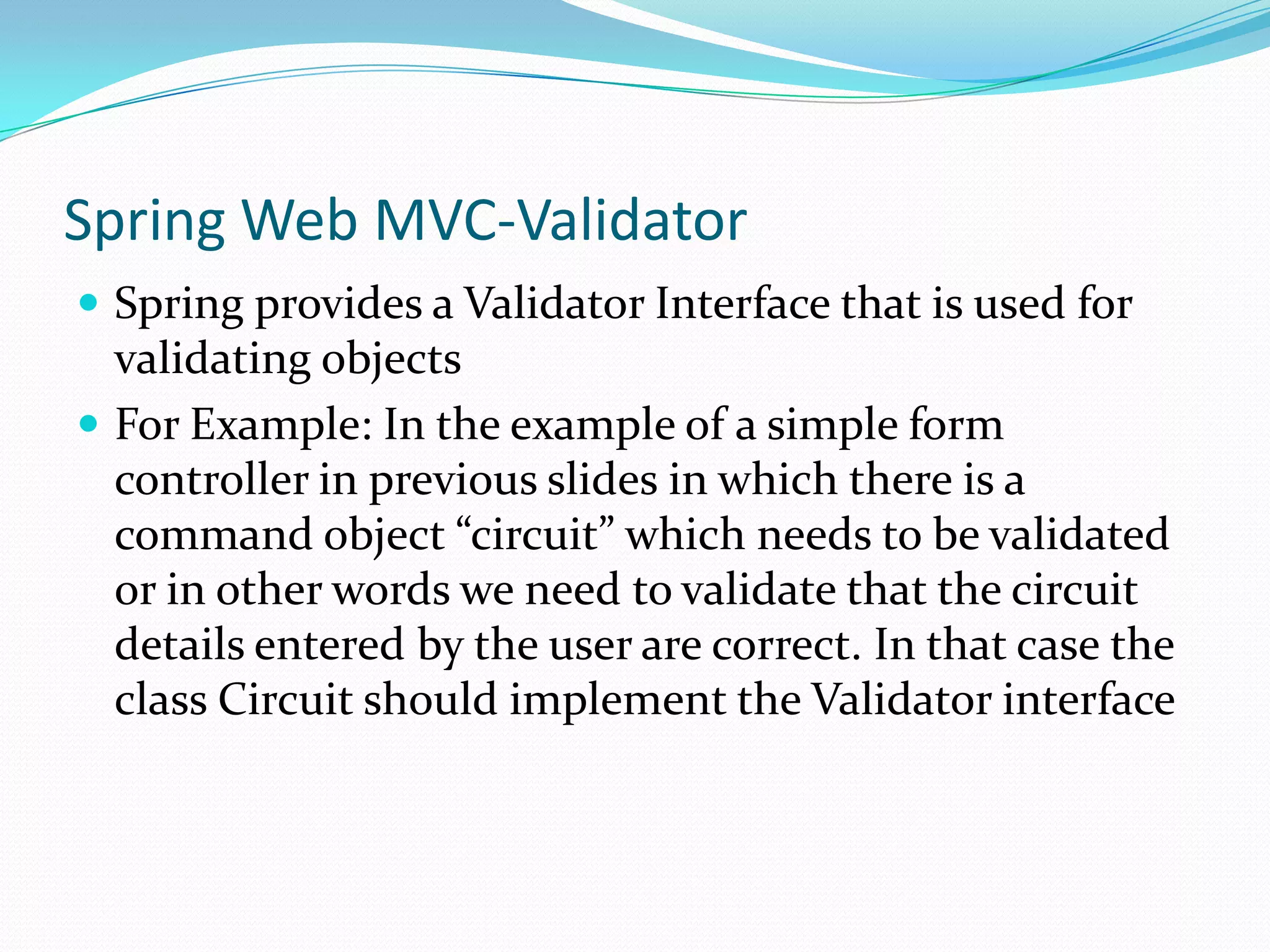 Spring Web MVC-Validator
 Spring provides a Validator Interface that is used for

validating objects
 For Example: In the example of a simple form
controller in previous slides in which there is a
command object “circuit” which needs to be validated
or in other words we need to validate that the circuit
details entered by the user are correct. In that case the
class Circuit should implement the Validator interface

 