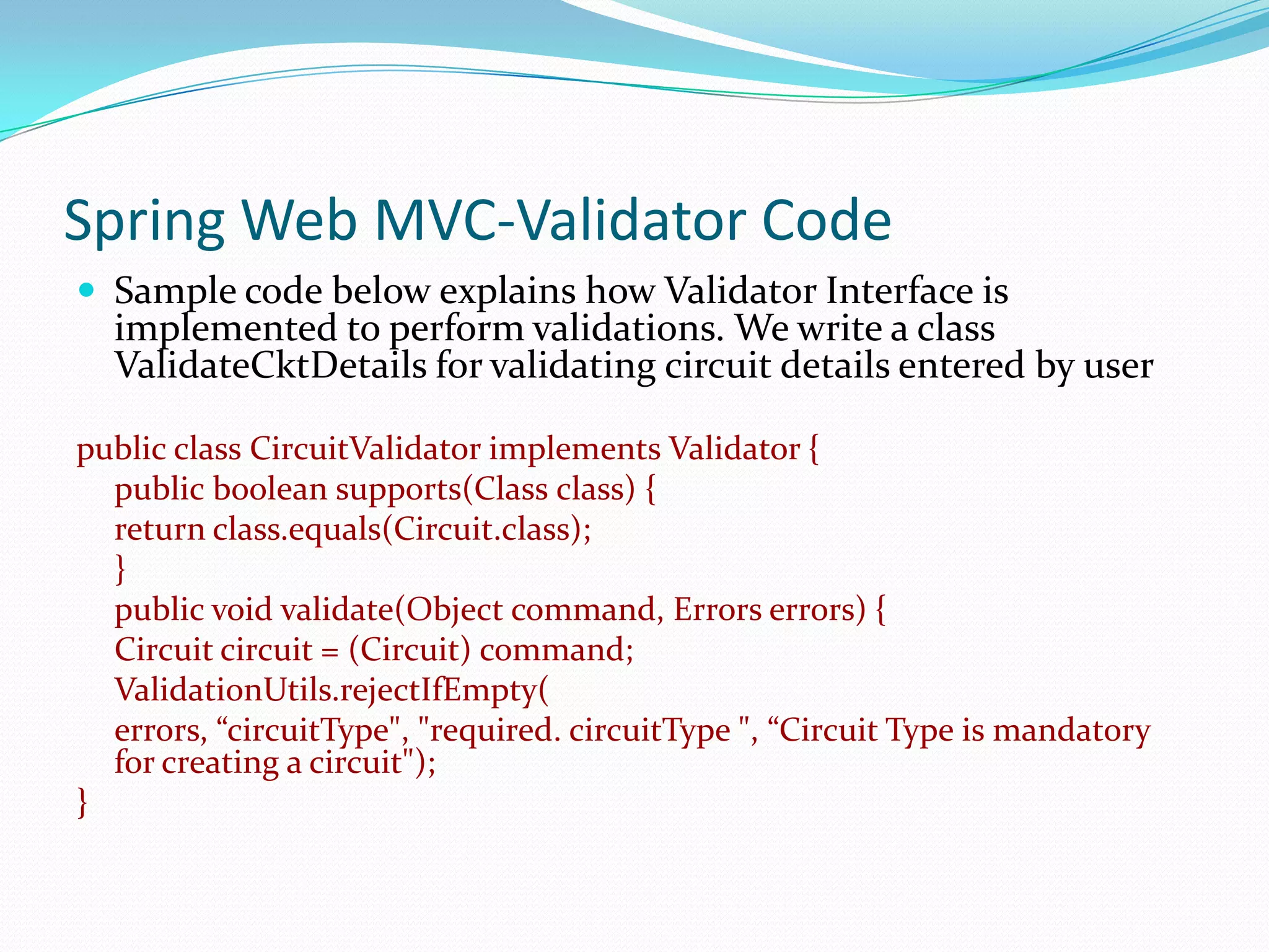 Spring Web MVC-Validator Code
 Sample code below explains how Validator Interface is

implemented to perform validations. We write a class
ValidateCktDetails for validating circuit details entered by user

public class CircuitValidator implements Validator {
public boolean supports(Class class) {
return class.equals(Circuit.class);
}
public void validate(Object command, Errors errors) {
Circuit circuit = (Circuit) command;
ValidationUtils.rejectIfEmpty(
errors, “circuitType", "required. circuitType ", “Circuit Type is mandatory
for creating a circuit");
}

 
