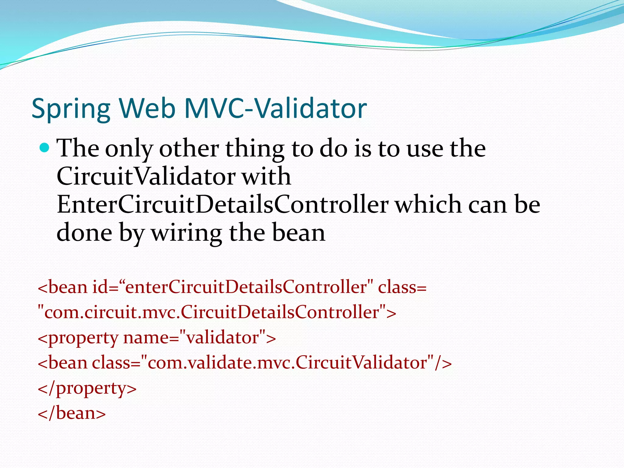 Spring Web MVC-Validator
 The only other thing to do is to use the

CircuitValidator with
EnterCircuitDetailsController which can be
done by wiring the bean
<bean id=“enterCircuitDetailsController" class=
"com.circuit.mvc.CircuitDetailsController">
<property name="validator">
<bean class="com.validate.mvc.CircuitValidator"/>
</property>
</bean>

 