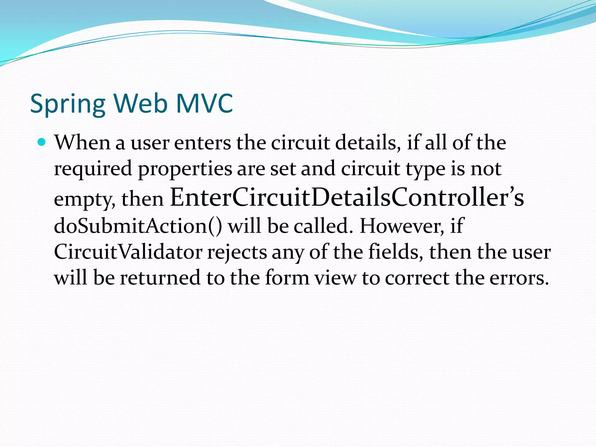 Spring Web MVC
 When a user enters the circuit details, if all of the

required properties are set and circuit type is not
empty, then EnterCircuitDetailsController’s
doSubmitAction() will be called. However, if
CircuitValidator rejects any of the fields, then the user
will be returned to the form view to correct the errors.

 