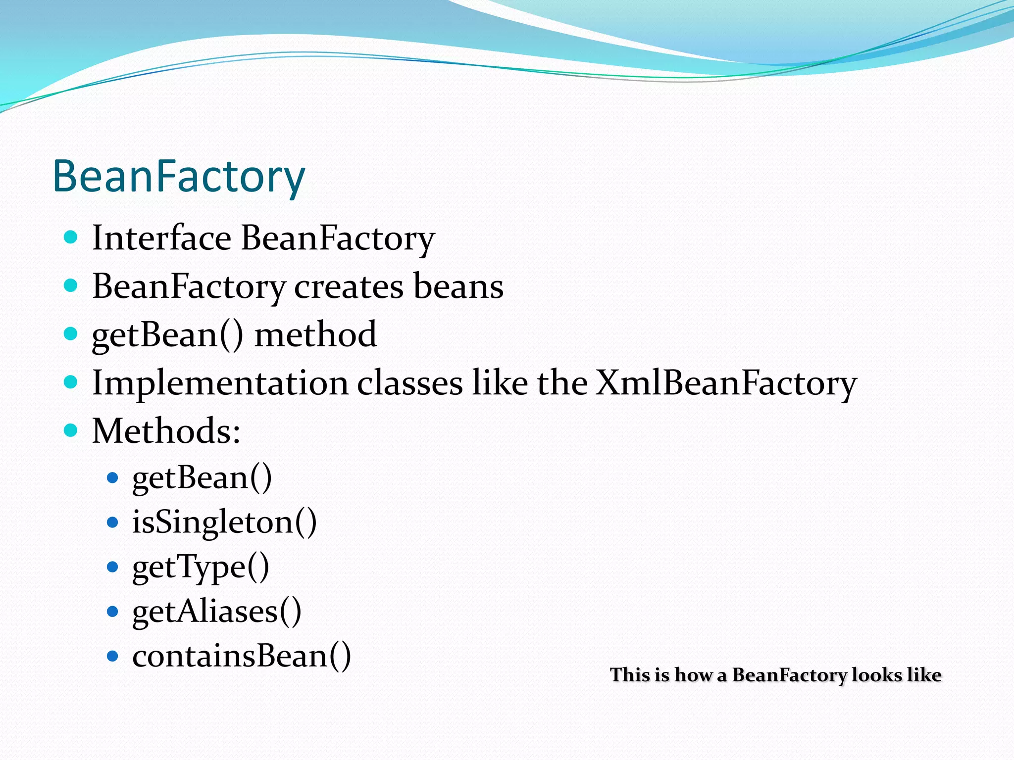 BeanFactory






Interface BeanFactory
BeanFactory creates beans
getBean() method
Implementation classes like the XmlBeanFactory
Methods:
 getBean()
 isSingleton()
 getType()

 getAliases()
 containsBean()

This is how a BeanFactory looks like

 