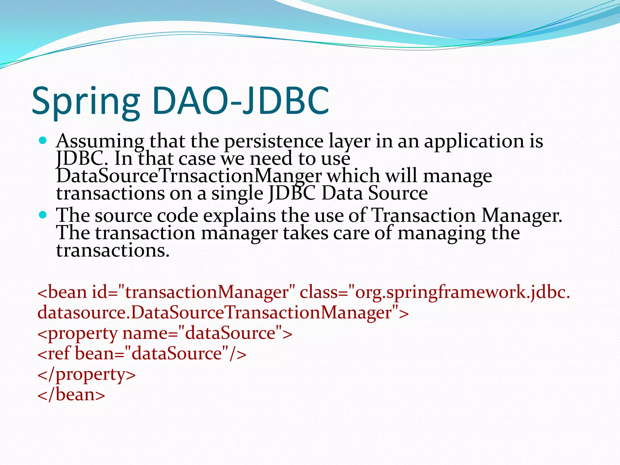 Spring DAO-JDBC
 Assuming that the persistence layer in an application is

JDBC. In that case we need to use
DataSourceTrnsactionManger which will manage
transactions on a single JDBC Data Source
 The source code explains the use of Transaction Manager.
The transaction manager takes care of managing the
transactions.
<bean id="transactionManager" class="org.springframework.jdbc.
datasource.DataSourceTransactionManager">
<property name="dataSource">
<ref bean="dataSource"/>
</property>
</bean>

 
