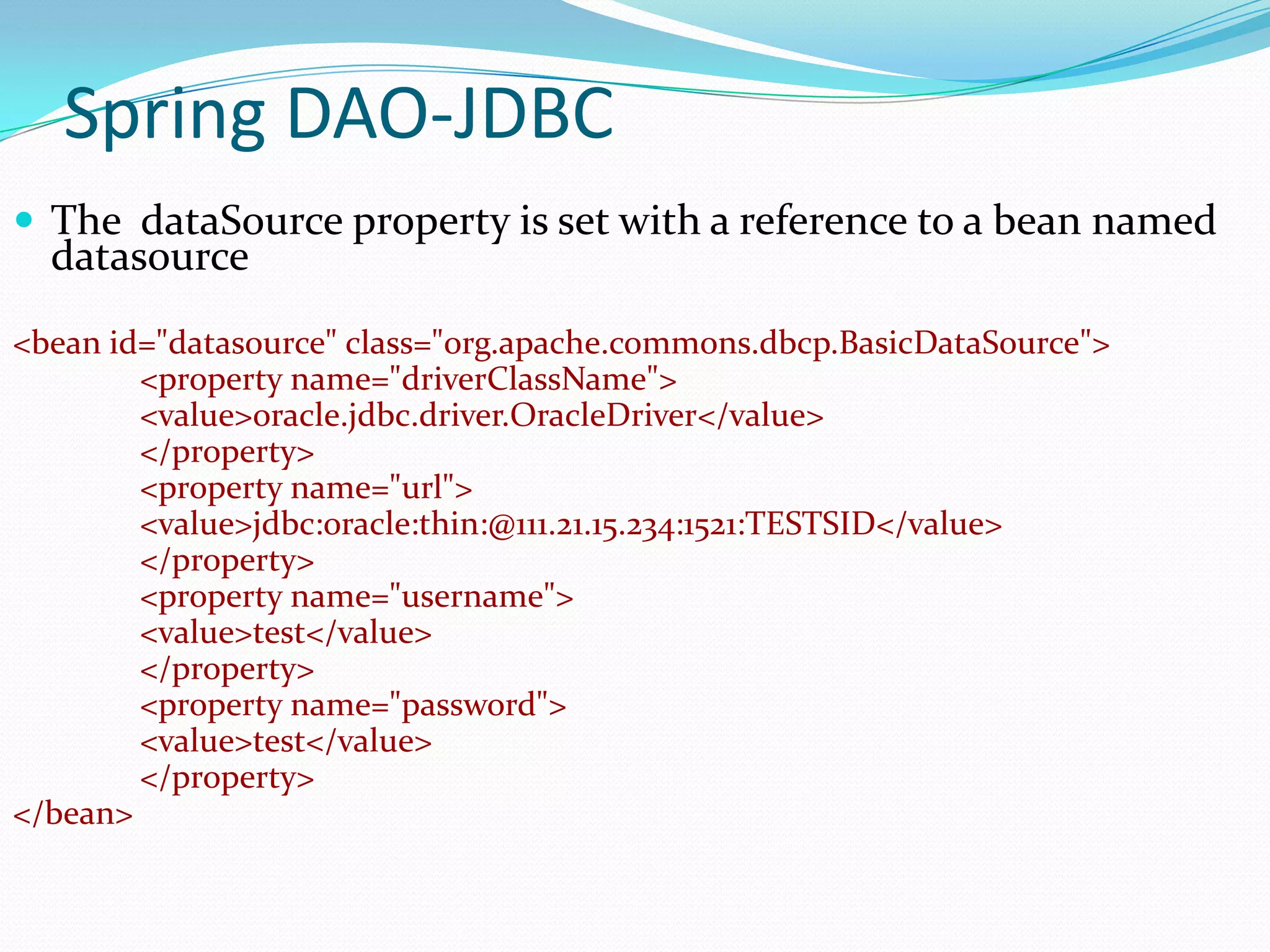 Spring DAO-JDBC
 The dataSource property is set with a reference to a bean named

datasource

<bean id="datasource" class="org.apache.commons.dbcp.BasicDataSource">
<property name="driverClassName">
<value>oracle.jdbc.driver.OracleDriver</value>
</property>
<property name="url">
<value>jdbc:oracle:thin:@111.21.15.234:1521:TESTSID</value>
</property>
<property name="username">
<value>test</value>
</property>
<property name="password">
<value>test</value>
</property>
</bean>

 
