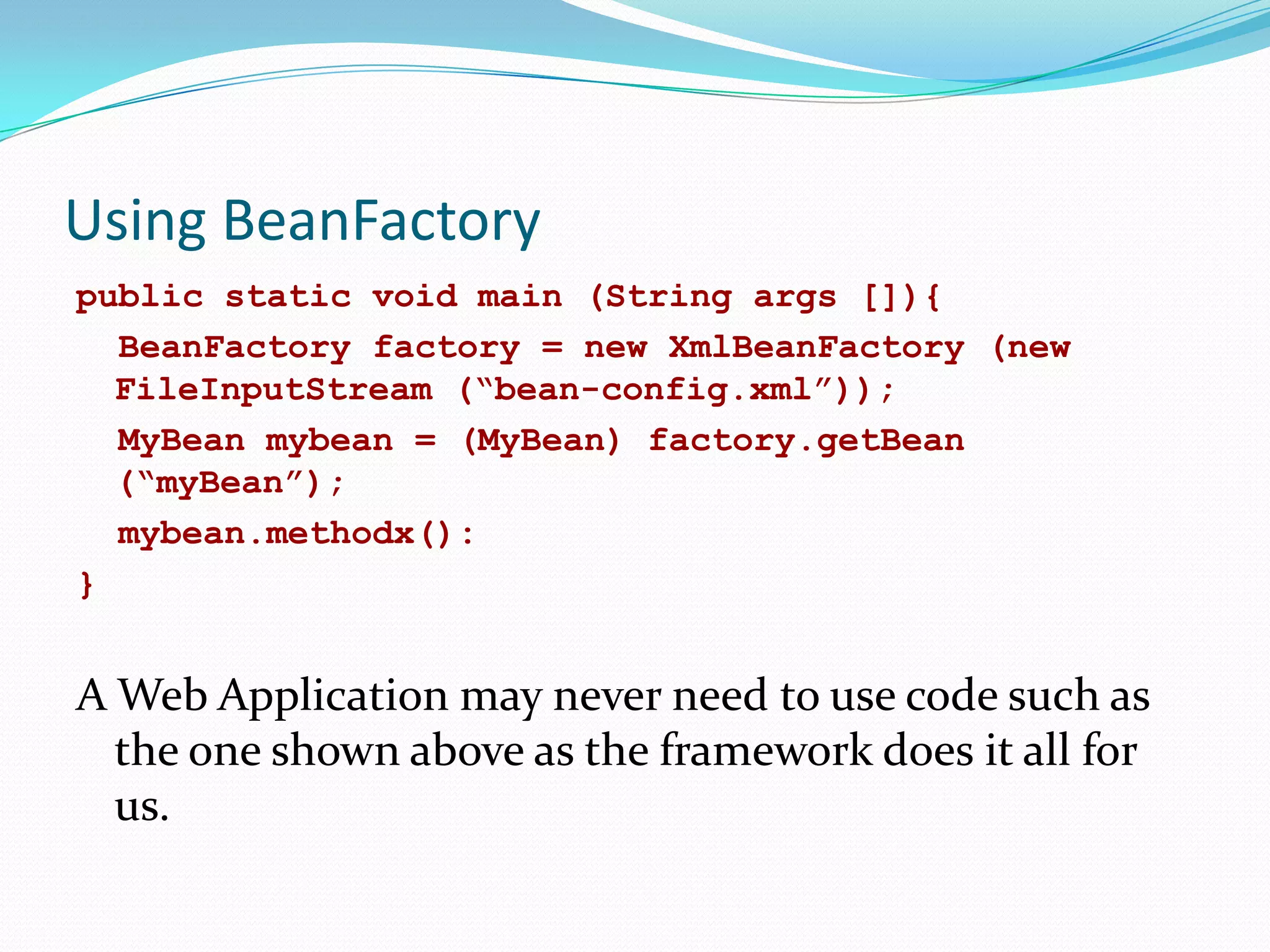 Using BeanFactory
public static void main (String args []){
BeanFactory factory = new XmlBeanFactory (new
FileInputStream (“bean-config.xml”));
MyBean mybean = (MyBean) factory.getBean
(“myBean”);
mybean.methodx():
}

A Web Application may never need to use code such as
the one shown above as the framework does it all for
us.

 