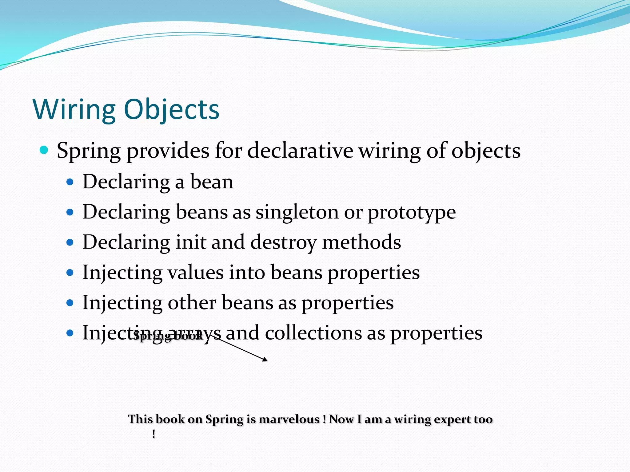 Wiring Objects
 Spring provides for declarative wiring of objects
 Declaring a bean
 Declaring beans as singleton or prototype
 Declaring init and destroy methods
 Injecting values into beans properties
 Injecting other beans as properties
 Injecting arrays and collections as properties
Spring book

This book on Spring is marvelous ! Now I am a wiring expert too
!

 