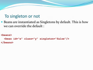 To singleton or not
 Beans are instantiated as Singletons by default. This is how

we can override the default :
<beans>
<bean id=“x” class=“y” singleton=“false”/>
</beans>

 