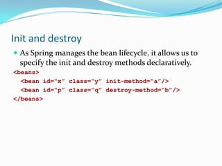 Init and destroy
 As Spring manages the bean lifecycle, it allows us to

specify the init and destroy methods declaratively.
<beans>
<bean id=“x” class=“y” init-method=“a”/>
<bean id=“p” class=“q” destroy-method=“b”/>
</beans>

 