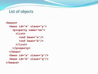 List of objects
<beans>
<bean id=“x” class=“y”>
<property name=“nm”>
<list>
<ref bean=“a”/>
<ref bean=“b”/>
</list>
</property>
</bean>
<bean id=“a” class=“p”/>
<bean id=“b” class=“q”/>
</beans>

 
