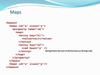 Maps
<beans>
<bean id=“x” class=“y”>
<property name=“nm”>
<map>
<entry key=“k1”>
<value>val1</value>
</entry>
<entry key=“k2”>
<ref bean=“a” />
Spring limits the user to declare keys as Strings only
</entry>
</map>
</property>
</bean>
<bean id=“a” class=“p”/>
</beans>

 