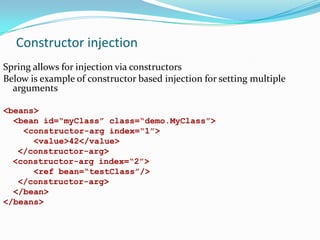 Constructor injection
Spring allows for injection via constructors
Below is example of constructor based injection for setting multiple
arguments
<beans>
<bean id=“myClass” class=“demo.MyClass”>
<constructor-arg index=“1”>
<value>42</value>
</constructor-arg>
<constructor-arg index=“2”>
<ref bean=“testClass”/>
</constructor-arg>
</bean>
</beans>

 