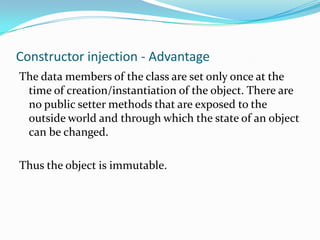 Constructor injection - Advantage
The data members of the class are set only once at the
time of creation/instantiation of the object. There are
no public setter methods that are exposed to the
outside world and through which the state of an object
can be changed.
Thus the object is immutable.

 