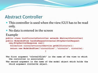 Abstract Controller
 This controller is used when the view/GUI has to be read

only.
 No data is entered in the screen
Example
public class ListCircuitsController extends AbstractController{
public ModelAndView handleRequestInternal(HttpServletRequest
req,HttpServletResponse res){
Collection circuits=circuitService.getAllCircuits();
return new ModelAndView(“circuitList”,”circuits”, circuits);
}
The first argument “circuitList” is the name of the view to which
the controller is associated.
The second argument is the name of the model object which holds the
third argument circuits object.

 
