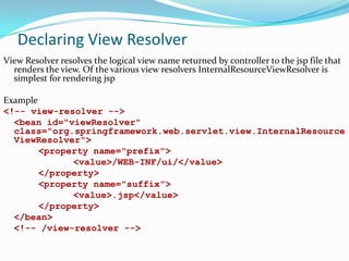 Declaring View Resolver
View Resolver resolves the logical view name returned by controller to the jsp file that
renders the view. Of the various view resolvers InternalResourceViewResolver is
simplest for rendering jsp
Example
<!-- view-resolver -->
<bean id="viewResolver"
class="org.springframework.web.servlet.view.InternalResource
ViewResolver">
<property name="prefix">
<value>/WEB-INF/ui/</value>
</property>
<property name="suffix">
<value>.jsp</value>
</property>
</bean>
<!-- /view-resolver -->

 