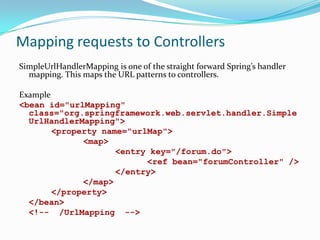 Mapping requests to Controllers
SimpleUrlHandlerMapping is one of the straight forward Spring’s handler
mapping. This maps the URL patterns to controllers.
Example
<bean id="urlMapping"
class="org.springframework.web.servlet.handler.Simple
UrlHandlerMapping">
<property name="urlMap">
<map>
<entry key="/forum.do">
<ref bean="forumController" />
</entry>
</map>
</property>
</bean>
<!-- /UrlMapping -->

 